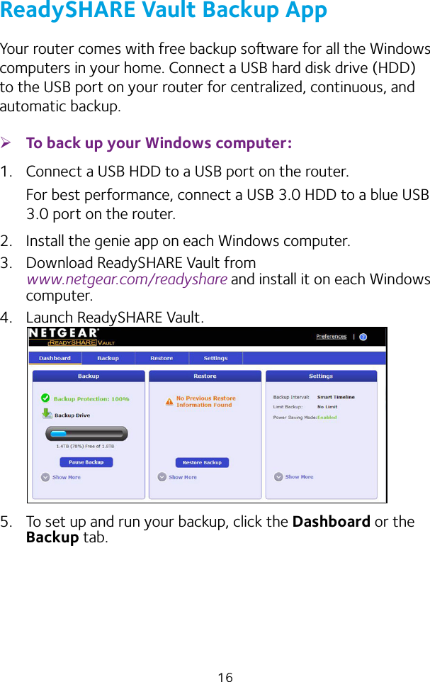 16ReadySHARE Vault Backup AppYour router comes with free backup soware for all the Windows computers in your home. Connect a USB hard disk drive (HDD) to the USB port on your router for centralized, continuous, and automatic backup. ¾To back up your Windows computer:1.  Connect a USB HDD to a USB port on the router.For best performance, connect a USB 3.0 HDD to a blue USB 3.0 port on the router.2.  Install the genie app on each Windows computer.3.  Download ReadySHARE Vault from  www.netgear.com/readyshare and install it on each Windows computer.4.  Launch ReadySHARE Vault.5.  To set up and run your backup, click the Dashboard or the Backup tab.