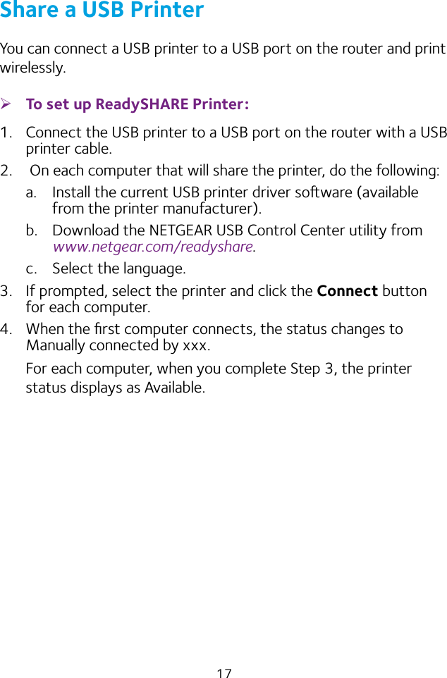17Share a USB PrinterYou can connect a USB printer to a USB port on the router and print wirelessly. ¾To set up ReadySHARE Printer:1.  Connect the USB printer to a USB port on the router with a USB printer cable.2.   On each computer that will share the printer, do the following:a.  Install the current USB printer driver soware (available from the printer manufacturer).b.  Download the NETGEAR USB Control Center utility from www.netgear.com/readyshare.c.  Select the language.3.  If prompted, select the printer and click the Connect button for each computer.4.  When the ﬁrst computer connects, the status changes to Manually connected by xxx.For each computer, when you complete Step 3, the printer status displays as Available.