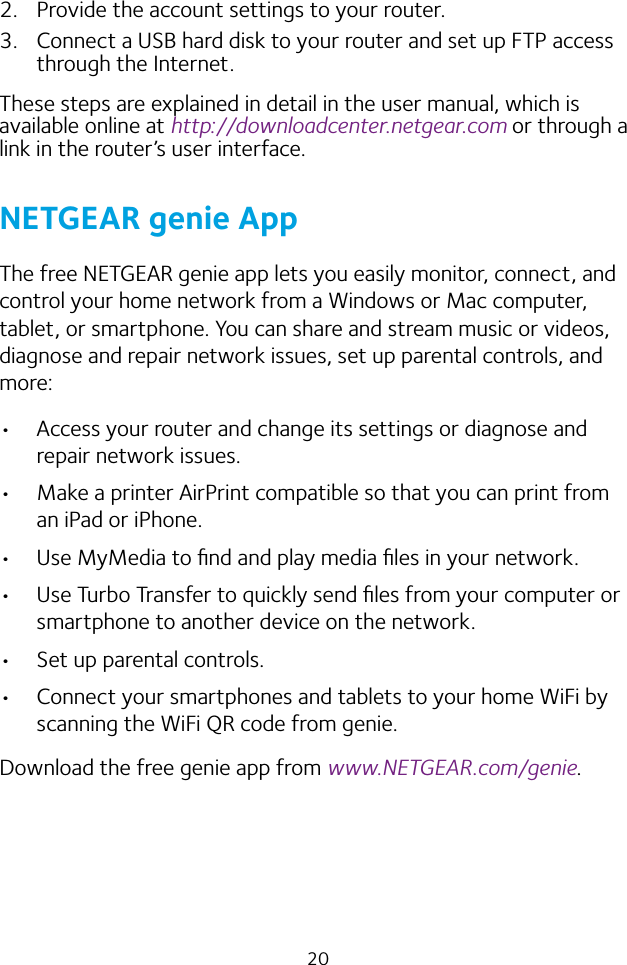 202.  Provide the account settings to your router.3.  Connect a USB hard disk to your router and set up FTP access through the Internet.These steps are explained in detail in the user manual, which is available online at http://downloadcenter.netgear.com or through a link in the router’s user interface.NETGEAR genie AppThe free NETGEAR genie app lets you easily monitor, connect, and control your home network from a Windows or Mac computer, tablet, or smartphone. You can share and stream music or videos, diagnose and repair network issues, set up parental controls, and more:•  Access your router and change its settings or diagnose and repair network issues.•  Make a printer AirPrint compatible so that you can print from an iPad or iPhone.•  Use MyMedia to ﬁnd and play media ﬁles in your network.•  Use Turbo Transfer to quickly send ﬁles from your computer or smartphone to another device on the network.•  Set up parental controls.•  Connect your smartphones and tablets to your home WiFi by scanning the WiFi QR code from genie.Download the free genie app from www.NETGEAR.com/genie.