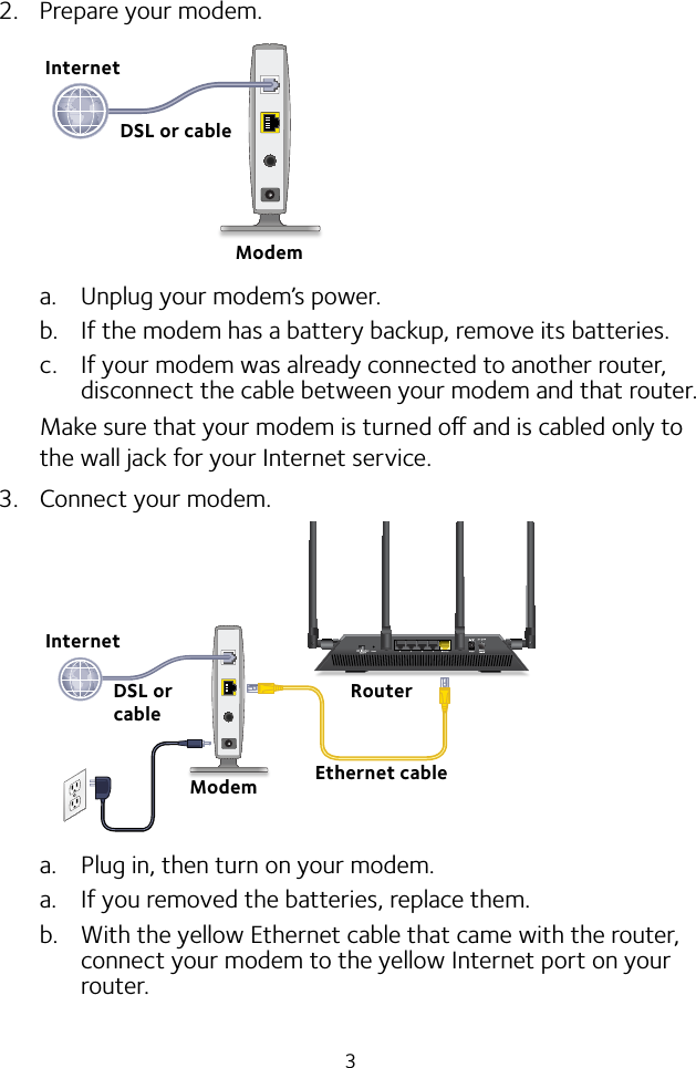 32.  Prepare your modem.a.  Unplug your modem’s power.b.  If the modem has a battery backup, remove its batteries.c.  If your modem was already connected to another router, disconnect the cable between your modem and that router.Make sure that your modem is turned o and is cabled only to the wall jack for your Internet service.3.  Connect your modem.a.  Plug in, then turn on your modem. a.  If you removed the batteries, replace them.b.  With the yellow Ethernet cable that came with the router, connect your modem to the yellow Internet port on your router.ModemDSL or cableInternetRouterEthernet cableModemInternetDSL or cable