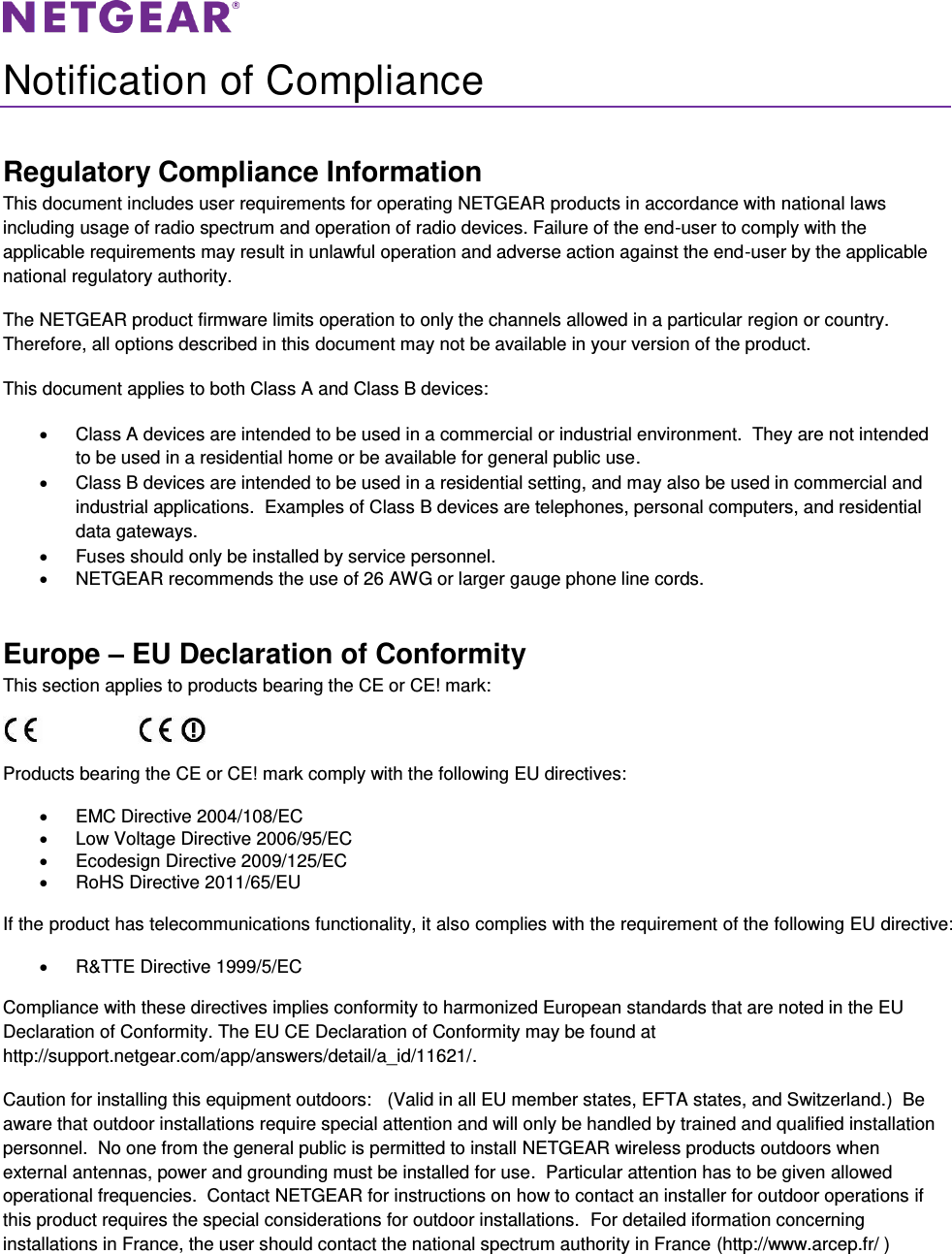   Notification of Compliance Regulatory Compliance Information This document includes user requirements for operating NETGEAR products in accordance with national laws including usage of radio spectrum and operation of radio devices. Failure of the end-user to comply with the applicable requirements may result in unlawful operation and adverse action against the end-user by the applicable national regulatory authority. The NETGEAR product firmware limits operation to only the channels allowed in a particular region or country. Therefore, all options described in this document may not be available in your version of the product. This document applies to both Class A and Class B devices:   Class A devices are intended to be used in a commercial or industrial environment.  They are not intended to be used in a residential home or be available for general public use.   Class B devices are intended to be used in a residential setting, and may also be used in commercial and industrial applications.  Examples of Class B devices are telephones, personal computers, and residential data gateways.   Fuses should only be installed by service personnel.   NETGEAR recommends the use of 26 AWG or larger gauge phone line cords. Europe – EU Declaration of Conformity This section applies to products bearing the CE or CE! mark:                      Products bearing the CE or CE! mark comply with the following EU directives:   EMC Directive 2004/108/EC   Low Voltage Directive 2006/95/EC   Ecodesign Directive 2009/125/EC   RoHS Directive 2011/65/EU If the product has telecommunications functionality, it also complies with the requirement of the following EU directive:   R&amp;TTE Directive 1999/5/EC Compliance with these directives implies conformity to harmonized European standards that are noted in the EU Declaration of Conformity. The EU CE Declaration of Conformity may be found at http://support.netgear.com/app/answers/detail/a_id/11621/. Caution for installing this equipment outdoors:   (Valid in all EU member states, EFTA states, and Switzerland.)  Be aware that outdoor installations require special attention and will only be handled by trained and qualified installation personnel.  No one from the general public is permitted to install NETGEAR wireless products outdoors when external antennas, power and grounding must be installed for use.  Particular attention has to be given allowed operational frequencies.  Contact NETGEAR for instructions on how to contact an installer for outdoor operations if this product requires the special considerations for outdoor installations.  For detailed iformation concerning installations in France, the user should contact the national spectrum authority in France (http://www.arcep.fr/ )  