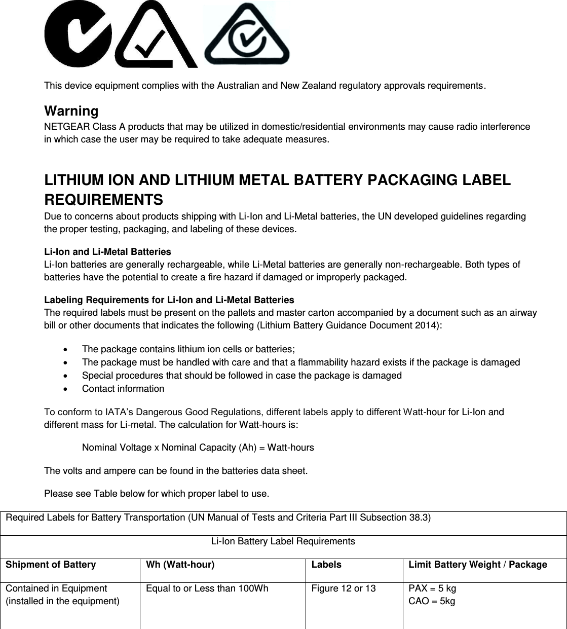       This device equipment complies with the Australian and New Zealand regulatory approvals requirements. Warning NETGEAR Class A products that may be utilized in domestic/residential environments may cause radio interference in which case the user may be required to take adequate measures.  LITHIUM ION AND LITHIUM METAL BATTERY PACKAGING LABEL REQUIREMENTS  Due to concerns about products shipping with Li-Ion and Li-Metal batteries, the UN developed guidelines regarding the proper testing, packaging, and labeling of these devices.  Li-Ion and Li-Metal Batteries Li-Ion batteries are generally rechargeable, while Li-Metal batteries are generally non-rechargeable. Both types of batteries have the potential to create a fire hazard if damaged or improperly packaged.  Labeling Requirements for Li-Ion and Li-Metal Batteries The required labels must be present on the pallets and master carton accompanied by a document such as an airway bill or other documents that indicates the following (Lithium Battery Guidance Document 2014):   The package contains lithium ion cells or batteries;   The package must be handled with care and that a flammability hazard exists if the package is damaged   Special procedures that should be followed in case the package is damaged   Contact information To conform to IATA’s Dangerous Good Regulations, different labels apply to different Watt-hour for Li-Ion and different mass for Li-metal. The calculation for Watt-hours is: Nominal Voltage x Nominal Capacity (Ah) = Watt-hours The volts and ampere can be found in the batteries data sheet. Please see Table below for which proper label to use. Required Labels for Battery Transportation (UN Manual of Tests and Criteria Part III Subsection 38.3) Li-Ion Battery Label Requirements Shipment of Battery Wh (Watt-hour) Labels Limit Battery Weight / Package Contained in Equipment (installed in the equipment) Equal to or Less than 100Wh  Figure 12 or 13  PAX = 5 kg CAO = 5kg 
