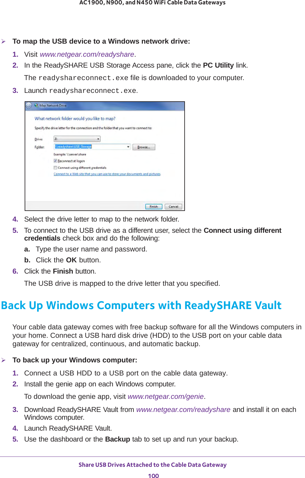 Share USB Drives Attached to the Cable Data Gateway 100AC1900, N900, and N450 WiFi Cable Data Gateways To map the USB device to a Windows network drive: 1.  Visit www.netgear.com/readyshare.2.  In the ReadySHARE USB Storage Access pane, click the PC Utility link.The readyshareconnect.exe file is downloaded to your computer.3.  Launch readyshareconnect.exe.4.  Select the drive letter to map to the network folder.5.  To connect to the USB drive as a different user, select the Connect using different credentials check box and do the following:a. Type the user name and password.b.  Click the OK button.6.  Click the Finish button.The USB drive is mapped to the drive letter that you specified.Back Up Windows Computers with ReadySHARE VaultYour cable data gateway comes with free backup software for all the Windows computers in your home. Connect a USB hard disk drive (HDD) to the USB port on your cable data gateway for centralized, continuous, and automatic backup.To back up your Windows computer:1.  Connect a USB HDD to a USB port on the cable data gateway.2.  Install the genie app on each Windows computer.To download the genie app, visit www.netgear.com/genie.3.  Download ReadySHARE Vault from www.netgear.com/readyshare and install it on each Windows computer.4.  Launch ReadySHARE Vault.5.  Use the dashboard or the Backup tab to set up and run your backup.
