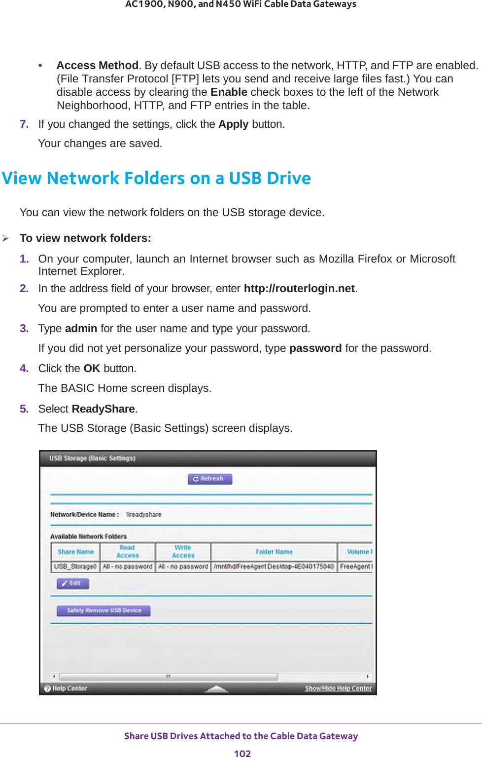 Share USB Drives Attached to the Cable Data Gateway 102AC1900, N900, and N450 WiFi Cable Data Gateways •Access Method. By default USB access to the network, HTTP, and FTP are enabled. (File Transfer Protocol [FTP] lets you send and receive large files fast.) You can disable access by clearing the Enable check boxes to the left of the Network Neighborhood, HTTP, and FTP entries in the table.7.  If you changed the settings, click the Apply button.Your changes are saved.View Network Folders on a USB DriveYou can view the network folders on the USB storage device.To view network folders:1.  On your computer, launch an Internet browser such as Mozilla Firefox or Microsoft Internet Explorer. 2.  In the address field of your browser, enter http://routerlogin.net.You are prompted to enter a user name and password.3.  Type admin for the user name and type your password.If you did not yet personalize your password, type password for the password.4.  Click the OK button. The BASIC Home screen displays.5.  Select ReadyShare.The USB Storage (Basic Settings) screen displays.