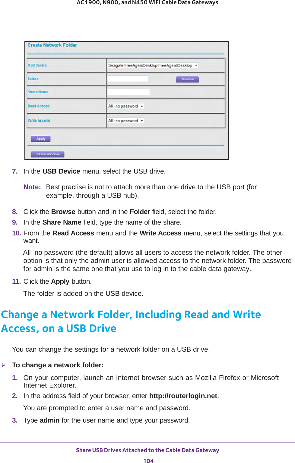 Share USB Drives Attached to the Cable Data Gateway 104AC1900, N900, and N450 WiFi Cable Data Gateways 7.  In the USB Device menu, select the USB drive. Note: Best practise is not to attach more than one drive to the USB port (for example, through a USB hub).8.  Click the Browse button and in the Folder field, select the folder. 9.  In the Share Name field, type the name of the share. 10. From the Read Access menu and the Write Access menu, select the settings that you want.All–no password (the default) allows all users to access the network folder. The other option is that only the admin user is allowed access to the network folder. The password for admin is the same one that you use to log in to the cable data gateway. 11. Click the Apply button.The folder is added on the USB device.Change a Network Folder, Including Read and Write Access, on a USB DriveYou can change the settings for a network folder on a USB drive.To change a network folder:1.  On your computer, launch an Internet browser such as Mozilla Firefox or Microsoft Internet Explorer. 2.  In the address field of your browser, enter http://routerlogin.net.You are prompted to enter a user name and password.3.  Type admin for the user name and type your password.