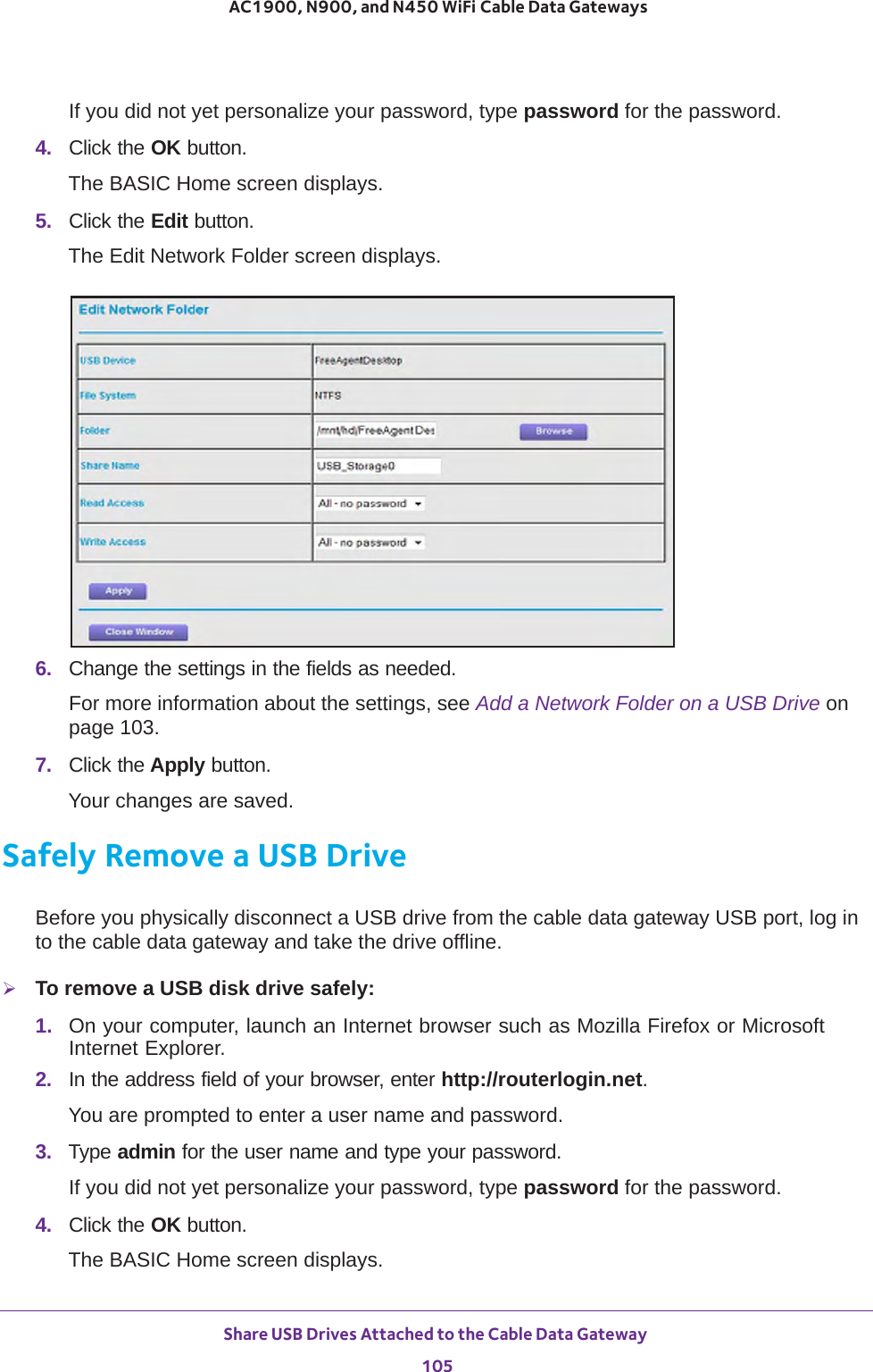 Share USB Drives Attached to the Cable Data Gateway 105 AC1900, N900, and N450 WiFi Cable Data GatewaysIf you did not yet personalize your password, type password for the password.4.  Click the OK button. The BASIC Home screen displays.5.  Click the Edit button.The Edit Network Folder screen displays.6.  Change the settings in the fields as needed.For more information about the settings, see Add a Network Folder on a USB Drive on page  103.7.  Click the Apply button.Your changes are saved.Safely Remove a USB DriveBefore you physically disconnect a USB drive from the cable data gateway USB port, log in to the cable data gateway and take the drive offline.To remove a USB disk drive safely: 1.  On your computer, launch an Internet browser such as Mozilla Firefox or Microsoft Internet Explorer. 2.  In the address field of your browser, enter http://routerlogin.net.You are prompted to enter a user name and password.3.  Type admin for the user name and type your password.If you did not yet personalize your password, type password for the password.4.  Click the OK button. The BASIC Home screen displays.