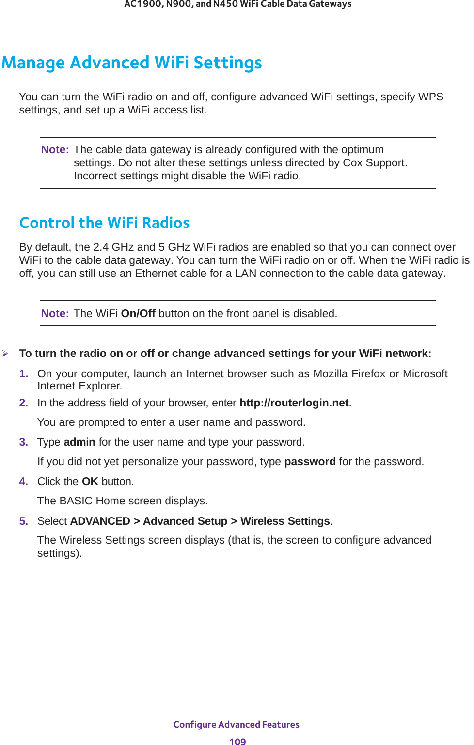 Configure Advanced Features 109 AC1900, N900, and N450 WiFi Cable Data GatewaysManage Advanced WiFi SettingsYou can turn the WiFi radio on and off, configure advanced WiFi settings, specify WPS settings, and set up a WiFi access list.Note: The cable data gateway is already configured with the optimum settings. Do not alter these settings unless directed by Cox Support. Incorrect settings might disable the WiFi radio.Control the WiFi RadiosBy default, the 2.4 GHz and 5 GHz WiFi radios are enabled so that you can connect over WiFi to the cable data gateway. You can turn the WiFi radio on or off. When the WiFi radio is off, you can still use an Ethernet cable for a LAN connection to the cable data gateway.Note: The WiFi On/Off button on the front panel is disabled.To turn the radio on or off or change advanced settings for your WiFi network:1.  On your computer, launch an Internet browser such as Mozilla Firefox or Microsoft Internet Explorer. 2.  In the address field of your browser, enter http://routerlogin.net.You are prompted to enter a user name and password.3.  Type admin for the user name and type your password.If you did not yet personalize your password, type password for the password.4.  Click the OK button. The BASIC Home screen displays.5.  Select ADVANCED &gt; Advanced Setup &gt; Wireless Settings.The Wireless Settings screen displays (that is, the screen to configure advanced settings).