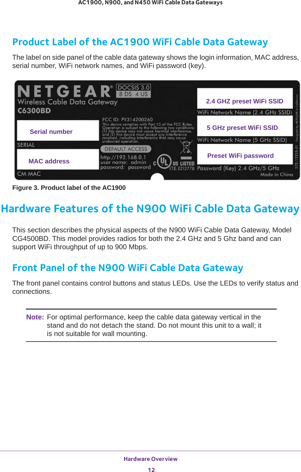 Hardware Overview 12AC1900, N900, and N450 WiFi Cable Data Gateways Product Label of the AC1900 WiFi Cable Data GatewayThe label on side panel of the cable data gateway shows the login information, MAC address, serial number, WiFi network names, and WiFi password (key).MAC addressSerial numberPreset WiFi password2.4 GHZ preset WiFi SSID5 GHz preset WiFi SSIDFigure 3. Product label of the AC1900Hardware Features of the N900 WiFi Cable Data GatewayThis section describes the physical aspects of the N900 WiFi Cable Data Gateway, Model CG4500BD. This model provides radios for both the 2.4 GHz and 5 Ghz band and can support WiFi throughput of up to 900 Mbps.Front Panel of the N900 WiFi Cable Data GatewayThe front panel contains control buttons and status LEDs. Use the LEDs to verify status and connections. Note: For optimal performance, keep the cable data gateway vertical in the stand and do not detach the stand. Do not mount this unit to a wall; it is not suitable for wall mounting.