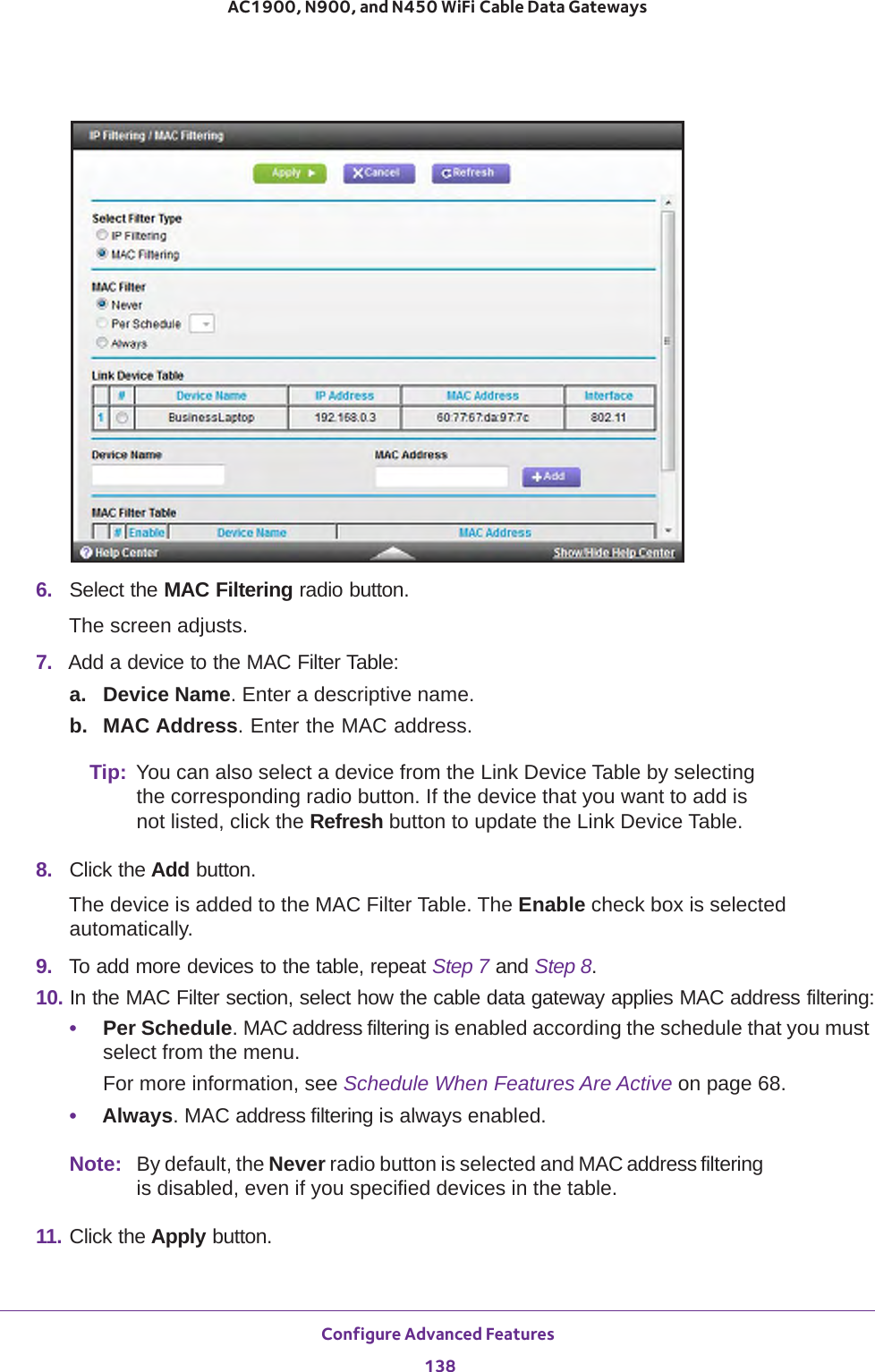 Configure Advanced Features 138AC1900, N900, and N450 WiFi Cable Data Gateways 6.  Select the MAC Filtering radio button.The screen adjusts.7.  Add a device to the MAC Filter Table:a. Device Name. Enter a descriptive name.b. MAC Address. Enter the MAC address.Tip: You can also select a device from the Link Device Table by selecting the corresponding radio button. If the device that you want to add is not listed, click the Refresh button to update the Link Device Table.8.  Click the Add button. The device is added to the MAC Filter Table. The Enable check box is selected automatically.9.  To add more devices to the table, repeat Step  7 and Step  8.10. In the MAC Filter section, select how the cable data gateway applies MAC address filtering:•Per Schedule. MAC address filtering is enabled according the schedule that you must select from the menu.For more information, see Schedule When Features Are Active on page  68.•Always. MAC address filtering is always enabled.Note: By default, the Never radio button is selected and MAC address filtering is disabled, even if you specified devices in the table.11. Click the Apply button. 