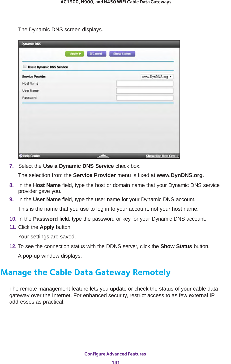 Configure Advanced Features 141 AC1900, N900, and N450 WiFi Cable Data GatewaysThe Dynamic DNS screen displays.7.  Select the Use a Dynamic DNS Service check box.The selection from the Service Provider menu is fixed at www.DynDNS.org.8.  In the Host Name field, type the host or domain name that your Dynamic DNS service provider gave you.9.  In the User Name field, type the user name for your Dynamic DNS account. This is the name that you use to log in to your account, not your host name.10. In the Password field, type the password or key for your Dynamic DNS account.11. Click the Apply button.Your settings are saved.12. To see the connection status with the DDNS server, click the Show Status button.A pop-up window displays.Manage the Cable Data Gateway RemotelyThe remote management feature lets you update or check the status of your cable data gateway over the Internet. For enhanced security, restrict access to as few external IP addresses as practical.