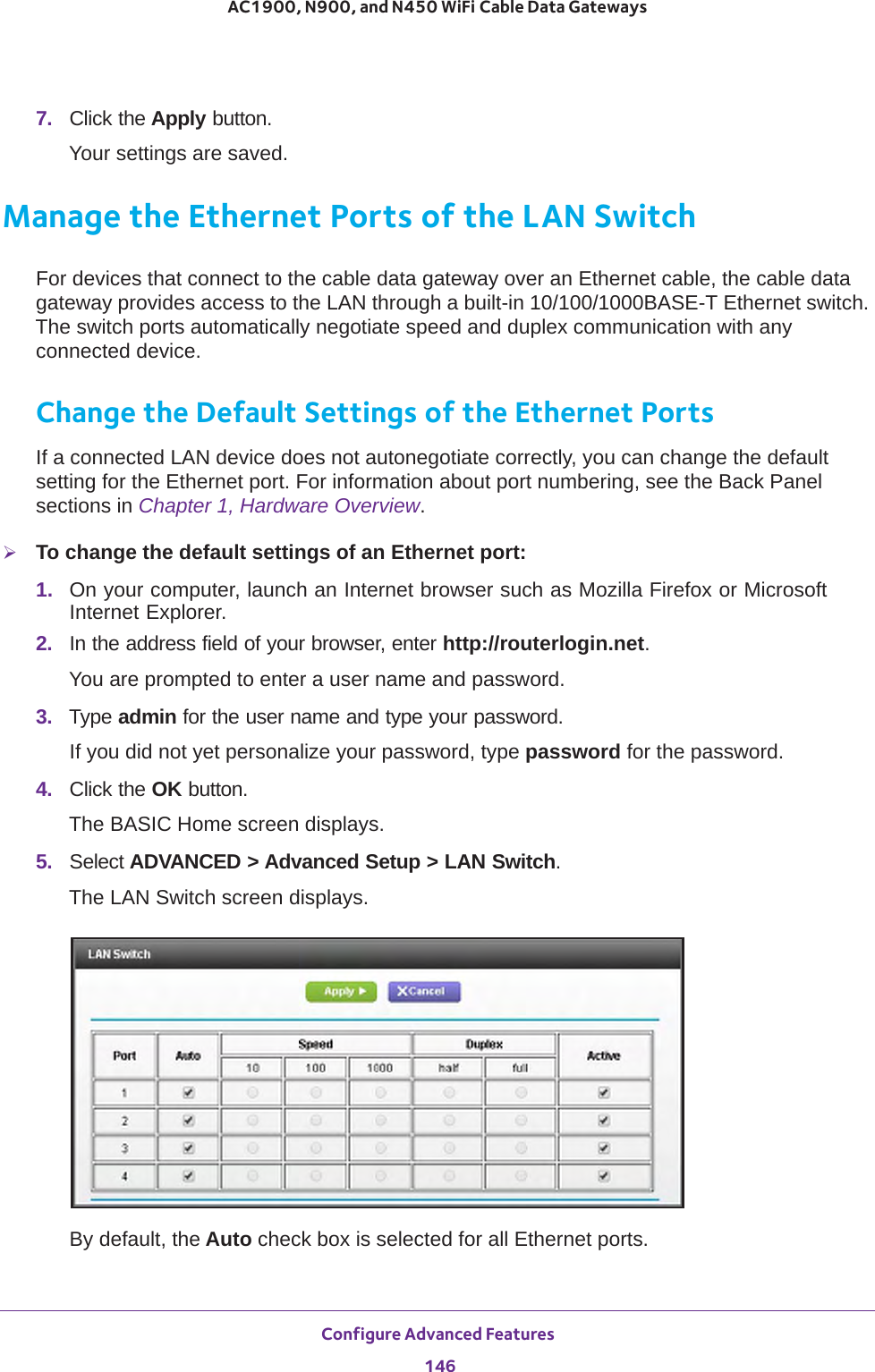 Configure Advanced Features 146AC1900, N900, and N450 WiFi Cable Data Gateways 7.  Click the Apply button.Your settings are saved.Manage the Ethernet Ports of the LAN SwitchFor devices that connect to the cable data gateway over an Ethernet cable, the cable data gateway provides access to the LAN through a built-in 10/100/1000BASE-T Ethernet switch. The switch ports automatically negotiate speed and duplex communication with any connected device. Change the Default Settings of the Ethernet PortsIf a connected LAN device does not autonegotiate correctly, you can change the default setting for the Ethernet port. For information about port numbering, see the Back Panel sections in Chapter 1, Hardware Overview.To change the default settings of an Ethernet port:1.  On your computer, launch an Internet browser such as Mozilla Firefox or Microsoft Internet Explorer. 2.  In the address field of your browser, enter http://routerlogin.net.You are prompted to enter a user name and password.3.  Type admin for the user name and type your password.If you did not yet personalize your password, type password for the password.4.  Click the OK button. The BASIC Home screen displays.5.  Select ADVANCED &gt; Advanced Setup &gt; LAN Switch.The LAN Switch screen displays.By default, the Auto check box is selected for all Ethernet ports.