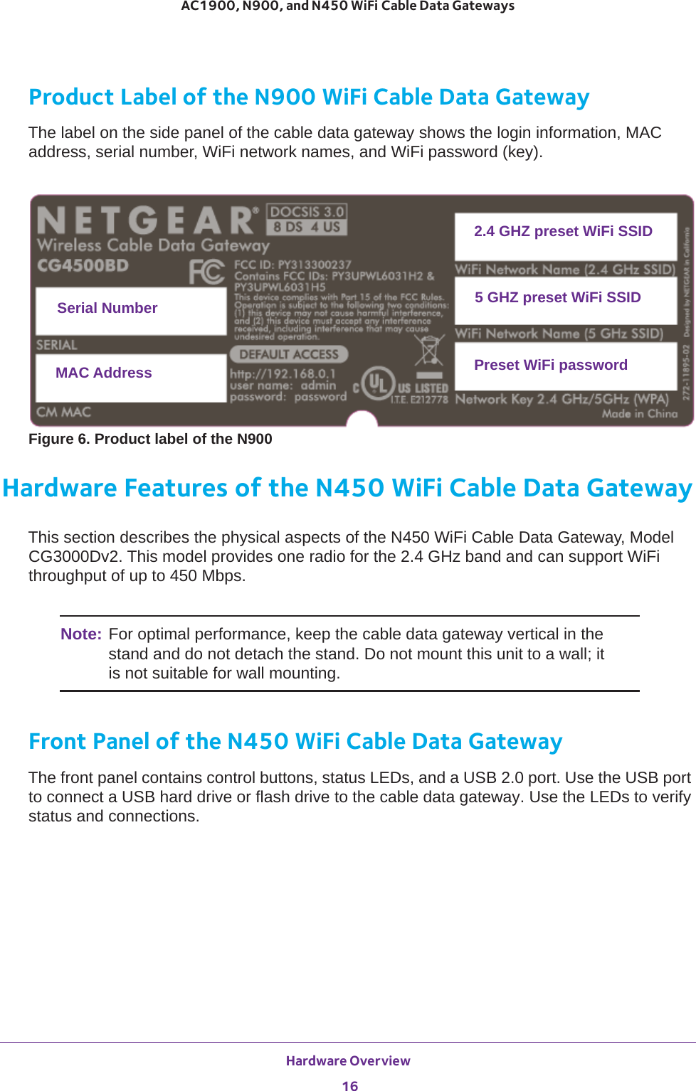Hardware Overview 16AC1900, N900, and N450 WiFi Cable Data Gateways Product Label of the N900 WiFi Cable Data GatewayThe label on the side panel of the cable data gateway shows the login information, MAC address, serial number, WiFi network names, and WiFi password (key).Serial NumberMAC Address2.4 GHZ preset WiFi SSID5 GHZ preset WiFi SSIDPreset WiFi passwordFigure 6. Product label of the N900Hardware Features of the N450 WiFi Cable Data GatewayThis section describes the physical aspects of the N450 WiFi Cable Data Gateway, Model CG3000Dv2. This model provides one radio for the 2.4 GHz band and can support WiFi throughput of up to 450 Mbps.Note: For optimal performance, keep the cable data gateway vertical in the stand and do not detach the stand. Do not mount this unit to a wall; it is not suitable for wall mounting.Front Panel of the N450 WiFi Cable Data GatewayThe front panel contains control buttons, status LEDs, and a USB 2.0 port. Use the USB port to connect a USB hard drive or flash drive to the cable data gateway. Use the LEDs to verify status and connections. 