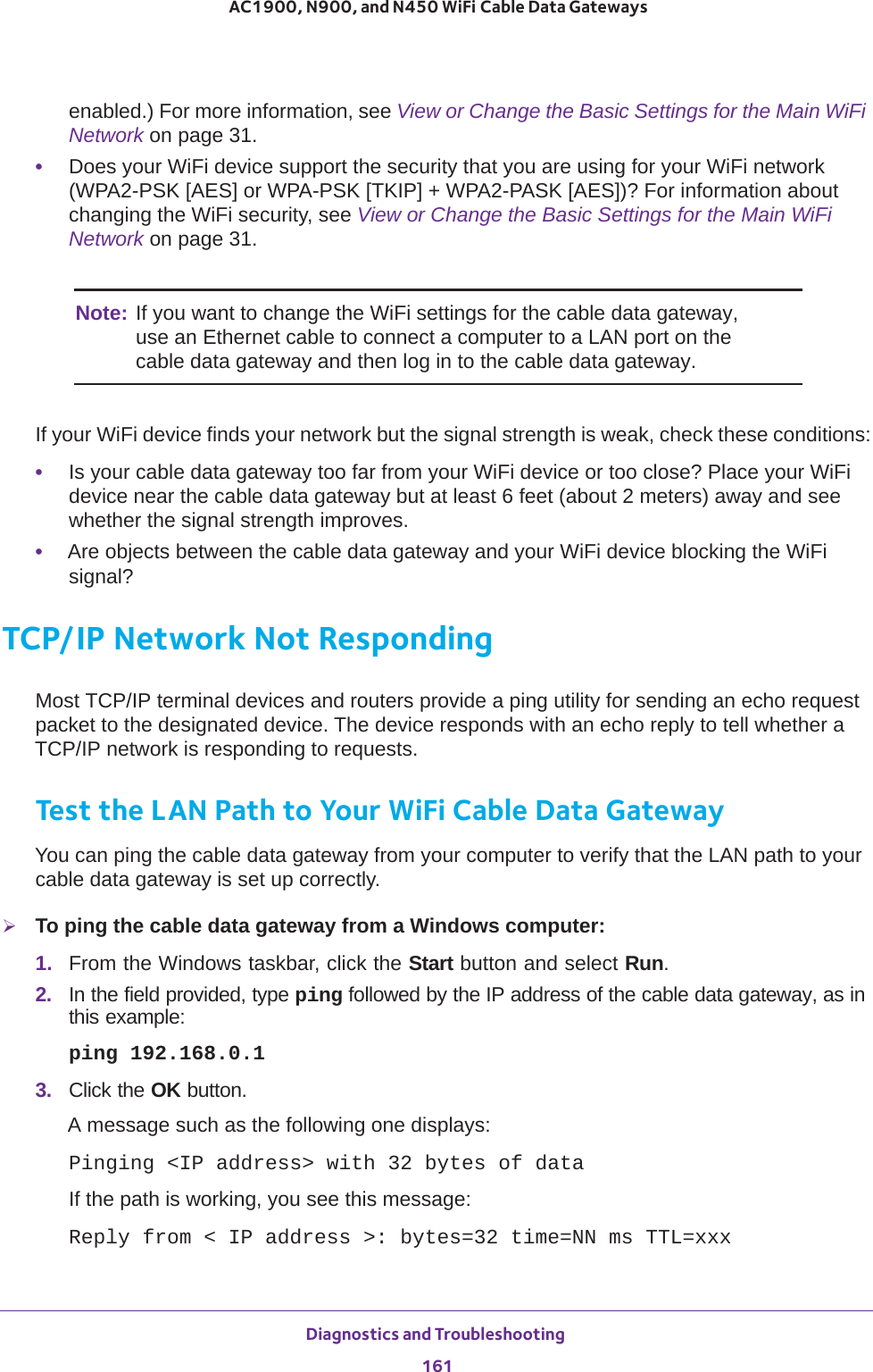 Diagnostics and Troubleshooting 161 AC1900, N900, and N450 WiFi Cable Data Gatewaysenabled.) For more information, see View or Change the Basic Settings for the Main WiFi Network on page  31.•Does your WiFi device support the security that you are using for your WiFi network (WPA2-PSK [AES] or WPA-PSK [TKIP] + WPA2-PASK [AES])? For information about changing the WiFi security, see View or Change the Basic Settings for the Main WiFi Network on page  31.Note: If you want to change the WiFi settings for the cable data gateway, use an Ethernet cable to connect a computer to a LAN port on the cable data gateway and then log in to the cable data gateway.If your WiFi device finds your network but the signal strength is weak, check these conditions:•Is your cable data gateway too far from your WiFi device or too close? Place your WiFi device near the cable data gateway but at least 6 feet (about 2 meters) away and see whether the signal strength improves.•Are objects between the cable data gateway and your WiFi device blocking the WiFi signal?TCP/IP Network Not RespondingMost TCP/IP terminal devices and routers provide a ping utility for sending an echo request packet to the designated device. The device responds with an echo reply to tell whether a TCP/IP network is responding to requests.Test the LAN Path to Your WiFi Cable Data GatewayYou can ping the cable data gateway from your computer to verify that the LAN path to your cable data gateway is set up correctly.To ping the cable data gateway from a Windows computer:1.  From the Windows taskbar, click the Start button and select Run.2.  In the field provided, type ping followed by the IP address of the cable data gateway, as in this example:ping 192.168.0.13.  Click the OK button.A message such as the following one displays:Pinging &lt;IP address&gt; with 32 bytes of dataIf the path is working, you see this message:Reply from &lt; IP address &gt;: bytes=32 time=NN ms TTL=xxx