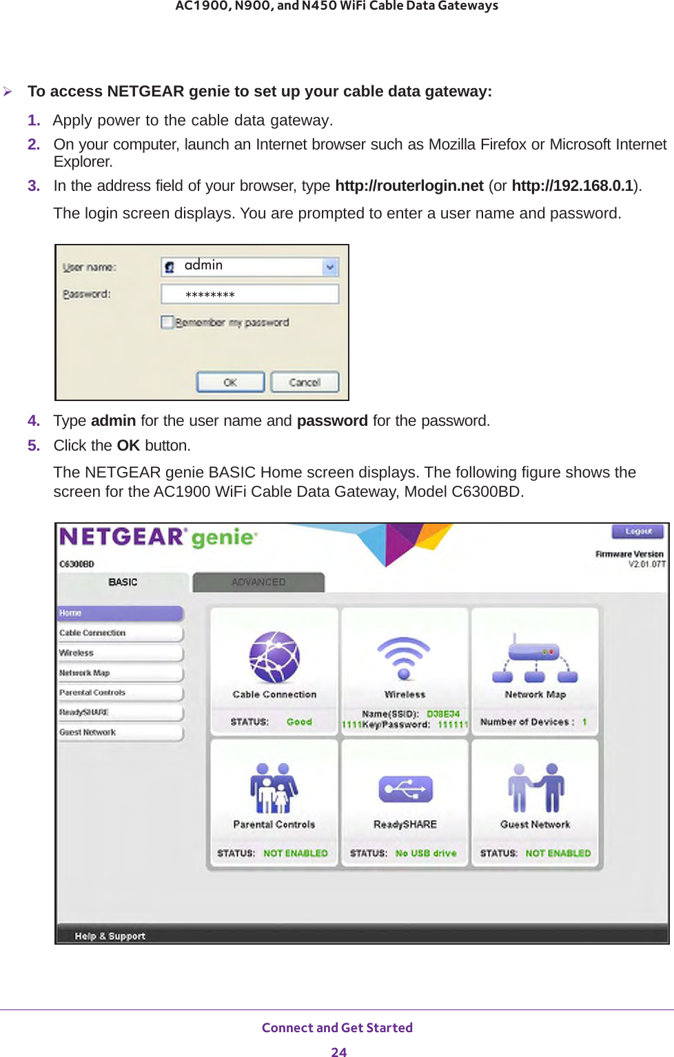 Connect and Get Started 24AC1900, N900, and N450 WiFi Cable Data Gateways To access NETGEAR genie to set up your cable data gateway:1.  Apply power to the cable data gateway.2.  On your computer, launch an Internet browser such as Mozilla Firefox or Microsoft Internet Explorer. 3.  In the address field of your browser, type http://routerlogin.net (or http://192.168.0.1).The login screen displays. You are prompted to enter a user name and password.admin********4.  Type admin for the user name and password for the password.5.  Click the OK button. The NETGEAR genie BASIC Home screen displays. The following figure shows the screen for the AC1900 WiFi Cable Data Gateway, Model C6300BD.