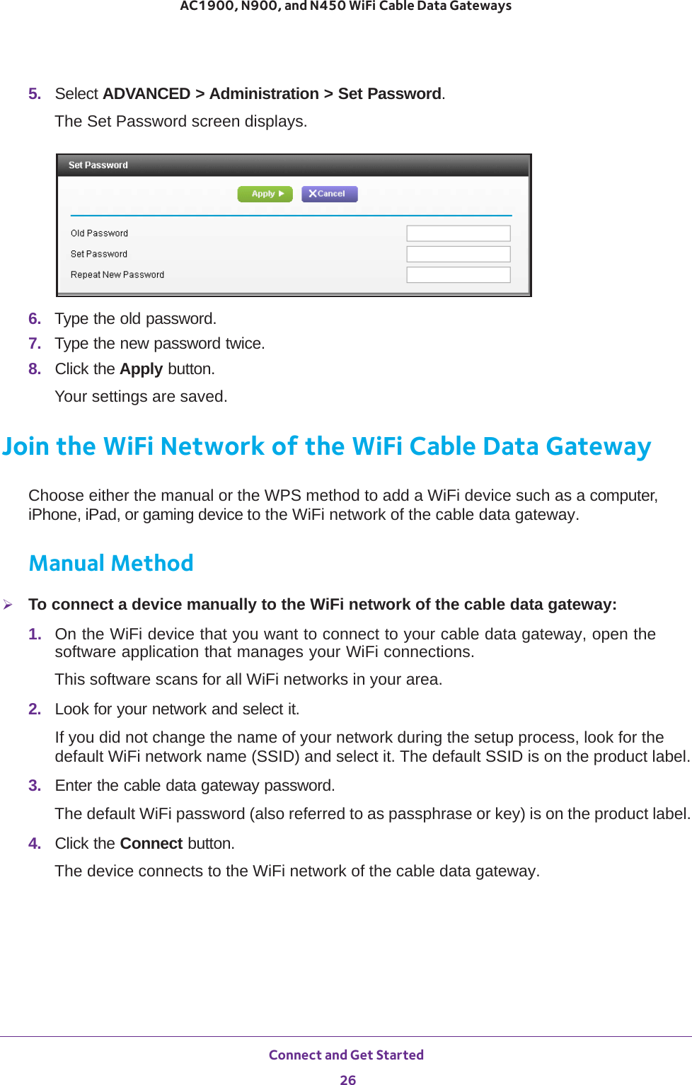 Connect and Get Started 26AC1900, N900, and N450 WiFi Cable Data Gateways 5.  Select ADVANCED &gt; Administration &gt; Set Password.The Set Password screen displays.6.  Type the old password.7.  Type the new password twice.8.  Click the Apply button.Your settings are saved.Join the WiFi Network of the WiFi Cable Data GatewayChoose either the manual or the WPS method to add a WiFi device such as a computer, iPhone, iPad, or gaming device to the WiFi network of the cable data gateway.Manual MethodTo connect a device manually to the WiFi network of the cable data gateway:1.  On the WiFi device that you want to connect to your cable data gateway, open the software application that manages your WiFi connections.This software scans for all WiFi networks in your area.2.  Look for your network and select it. If you did not change the name of your network during the setup process, look for the default WiFi network name (SSID) and select it. The default SSID is on the product label.3.  Enter the cable data gateway password.The default WiFi password (also referred to as passphrase or key) is on the product label.4.  Click the Connect button.The device connects to the WiFi network of the cable data gateway.