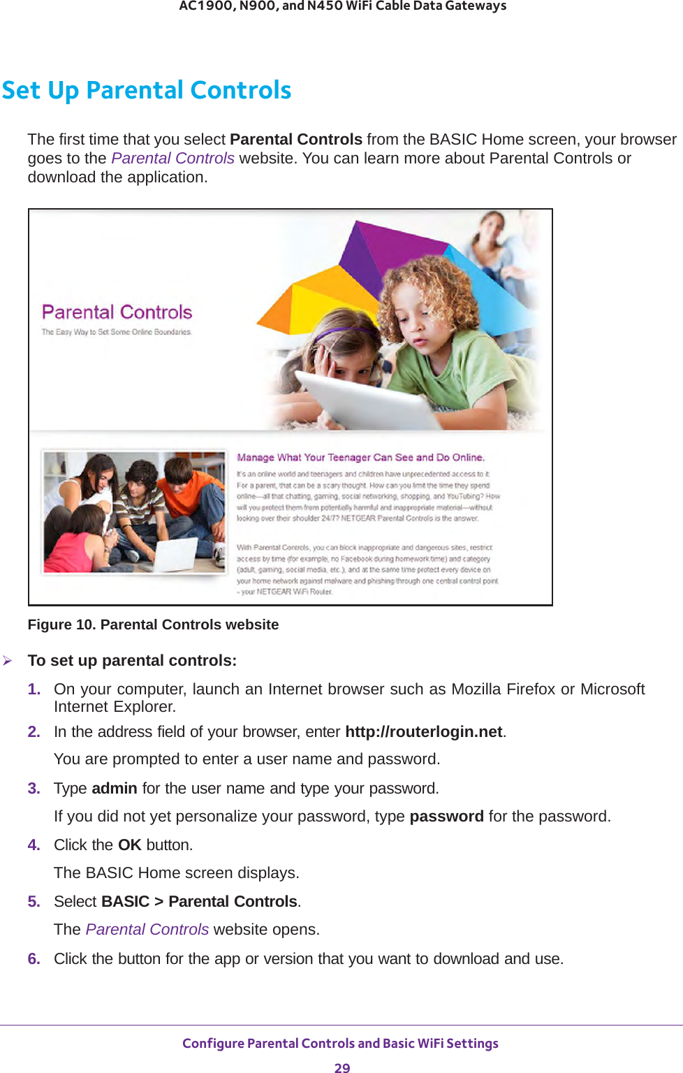 Configure Parental Controls and Basic WiFi Settings 29 AC1900, N900, and N450 WiFi Cable Data GatewaysSet Up Parental ControlsThe first time that you select Parental Controls from the BASIC Home screen, your browser goes to the Parental Controls website. You can learn more about Parental Controls or download the application. Figure 10. Parental Controls websiteTo set up parental controls:1.  On your computer, launch an Internet browser such as Mozilla Firefox or Microsoft Internet Explorer. 2.  In the address field of your browser, enter http://routerlogin.net.You are prompted to enter a user name and password.3.  Type admin for the user name and type your password.If you did not yet personalize your password, type password for the password.4.  Click the OK button. The BASIC Home screen displays.5.  Select BASIC &gt; Parental Controls.The Parental Controls website opens.6.  Click the button for the app or version that you want to download and use.