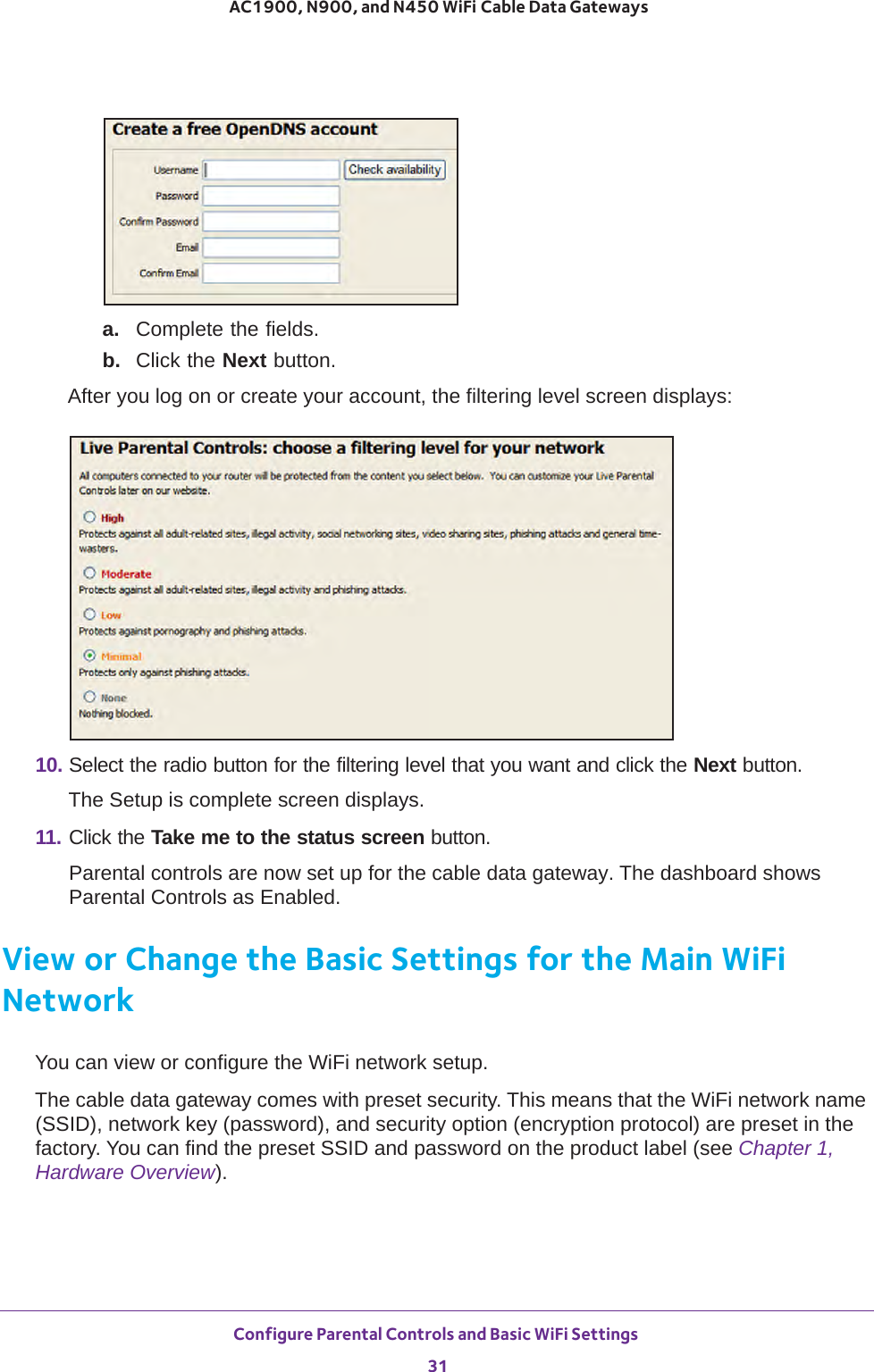 Configure Parental Controls and Basic WiFi Settings 31 AC1900, N900, and N450 WiFi Cable Data Gatewaysa.  Complete the fields.b.  Click the Next button.After you log on or create your account, the filtering level screen displays:10. Select the radio button for the filtering level that you want and click the Next button.The Setup is complete screen displays.11. Click the Take me to the status screen button.Parental controls are now set up for the cable data gateway. The dashboard shows Parental Controls as Enabled.View or Change the Basic Settings for the Main WiFi NetworkYou can view or configure the WiFi network setup.The cable data gateway comes with preset security. This means that the WiFi network name (SSID), network key (password), and security option (encryption protocol) are preset in the factory. You can find the preset SSID and password on the product label (see Chapter 1, Hardware Overview). 