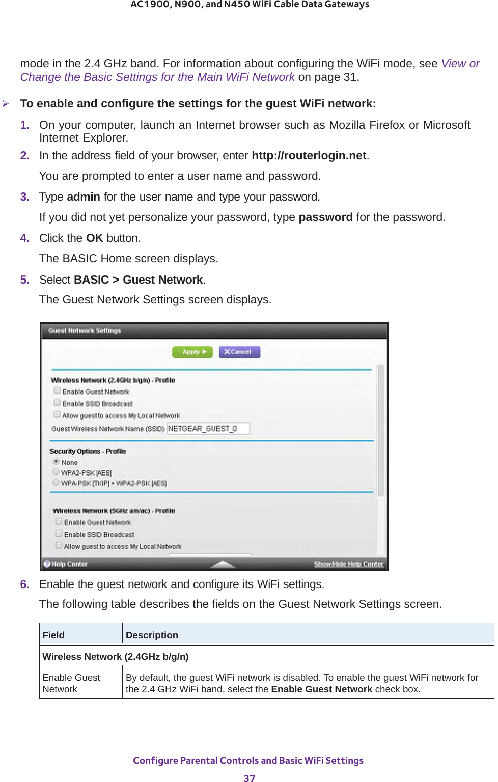 Configure Parental Controls and Basic WiFi Settings 37 AC1900, N900, and N450 WiFi Cable Data Gatewaysmode in the 2.4 GHz band. For information about configuring the WiFi mode, see View or Change the Basic Settings for the Main WiFi Network on page  31.To enable and configure the settings for the guest WiFi network:1.  On your computer, launch an Internet browser such as Mozilla Firefox or Microsoft Internet Explorer. 2.  In the address field of your browser, enter http://routerlogin.net.You are prompted to enter a user name and password.3.  Type admin for the user name and type your password.If you did not yet personalize your password, type password for the password.4.  Click the OK button. The BASIC Home screen displays.5.  Select BASIC &gt; Guest Network.The Guest Network Settings screen displays.6.  Enable the guest network and configure its WiFi settings.The following table describes the fields on the Guest Network Settings screen.Field DescriptionWireless Network (2.4GHz b/g/n)Enable Guest NetworkBy default, the guest WiFi network is disabled. To enable the guest WiFi network for the 2.4 GHz WiFi band, select the Enable Guest Network check box.