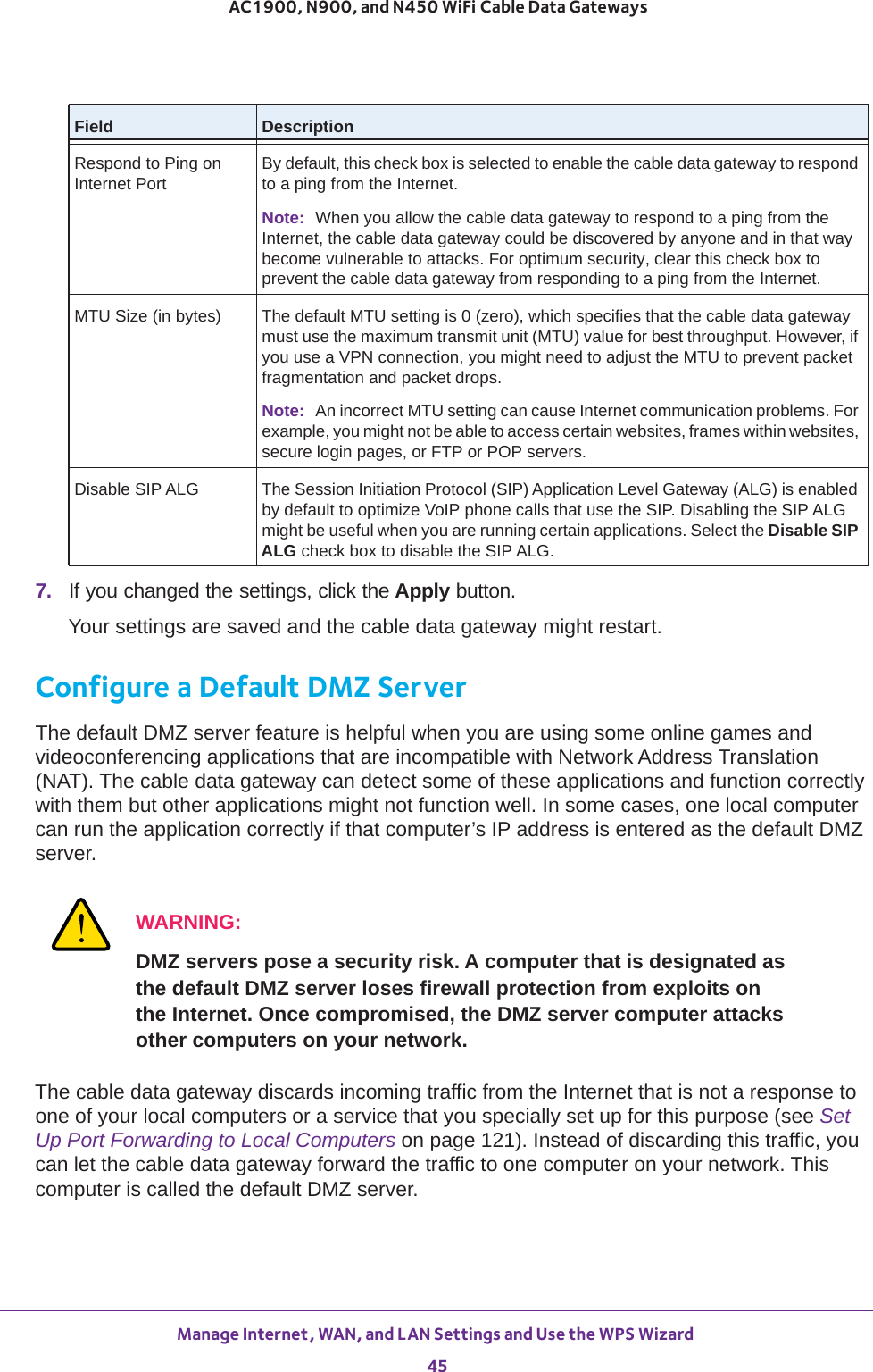 Manage Internet, WAN, and LAN Settings and Use the WPS Wizard 45 AC1900, N900, and N450 WiFi Cable Data Gateways7.  If you changed the settings, click the Apply button.Your settings are saved and the cable data gateway might restart.Configure a Default DMZ ServerThe default DMZ server feature is helpful when you are using some online games and videoconferencing applications that are incompatible with Network Address Translation (NAT). The cable data gateway can detect some of these applications and function correctly with them but other applications might not function well. In some cases, one local computer can run the application correctly if that computer’s IP address is entered as the default DMZ server.WARNING:DMZ servers pose a security risk. A computer that is designated as the default DMZ server loses firewall protection from exploits on the Internet. Once compromised, the DMZ server computer attacks other computers on your network.The cable data gateway discards incoming traffic from the Internet that is not a response to one of your local computers or a service that you specially set up for this purpose (see Set Up Port Forwarding to Local Computers on page  121). Instead of discarding this traffic, you can let the cable data gateway forward the traffic to one computer on your network. This computer is called the default DMZ server.Respond to Ping on Internet PortBy default, this check box is selected to enable the cable data gateway to respond to a ping from the Internet. Note: When you allow the cable data gateway to respond to a ping from the Internet, the cable data gateway could be discovered by anyone and in that way become vulnerable to attacks. For optimum security, clear this check box to prevent the cable data gateway from responding to a ping from the Internet.MTU Size (in bytes) The default MTU setting is 0 (zero), which specifies that the cable data gateway must use the maximum transmit unit (MTU) value for best throughput. However, if you use a VPN connection, you might need to adjust the MTU to prevent packet fragmentation and packet drops.Note: An incorrect MTU setting can cause Internet communication problems. For example, you might not be able to access certain websites, frames within websites, secure login pages, or FTP or POP servers.Disable SIP ALG The Session Initiation Protocol (SIP) Application Level Gateway (ALG) is enabled by default to optimize VoIP phone calls that use the SIP. Disabling the SIP ALG might be useful when you are running certain applications. Select the Disable SIP ALG check box to disable the SIP ALG.Field Description