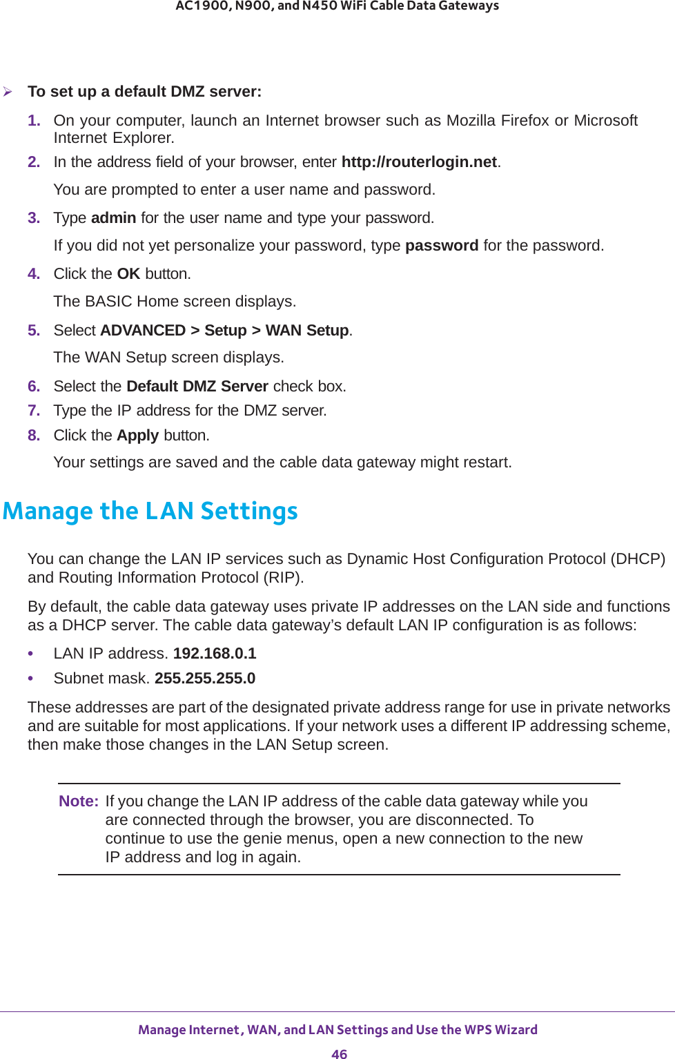 Manage Internet, WAN, and LAN Settings and Use the WPS Wizard 46AC1900, N900, and N450 WiFi Cable Data Gateways To set up a default DMZ server: 1.  On your computer, launch an Internet browser such as Mozilla Firefox or Microsoft Internet Explorer. 2.  In the address field of your browser, enter http://routerlogin.net.You are prompted to enter a user name and password.3.  Type admin for the user name and type your password.If you did not yet personalize your password, type password for the password.4.  Click the OK button. The BASIC Home screen displays.5.  Select ADVANCED &gt; Setup &gt; WAN Setup.The WAN Setup screen displays.6.  Select the Default DMZ Server check box.7.  Type the IP address for the DMZ server.8.  Click the Apply button.Your settings are saved and the cable data gateway might restart.Manage the LAN SettingsYou can change the LAN IP services such as Dynamic Host Configuration Protocol (DHCP) and Routing Information Protocol (RIP).By default, the cable data gateway uses private IP addresses on the LAN side and functions as a DHCP server. The cable data gateway’s default LAN IP configuration is as follows:•LAN IP address. 192.168.0.1•Subnet mask. 255.255.255.0These addresses are part of the designated private address range for use in private networks and are suitable for most applications. If your network uses a different IP addressing scheme, then make those changes in the LAN Setup screen.Note: If you change the LAN IP address of the cable data gateway while you are connected through the browser, you are disconnected. To continue to use the genie menus, open a new connection to the new IP address and log in again.