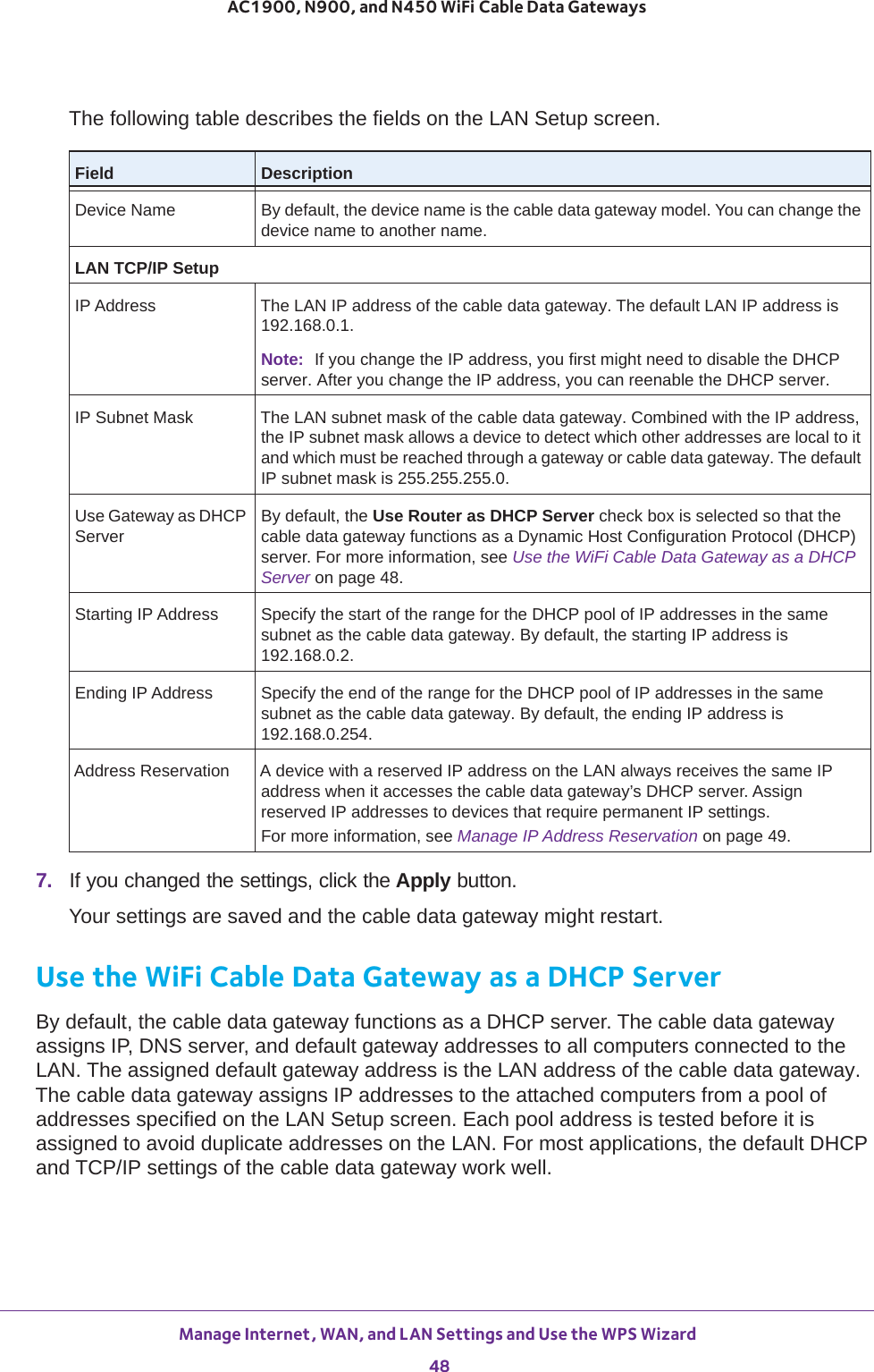 Manage Internet, WAN, and LAN Settings and Use the WPS Wizard 48AC1900, N900, and N450 WiFi Cable Data Gateways The following table describes the fields on the LAN Setup screen.Field DescriptionDevice Name By default, the device name is the cable data gateway model. You can change the device name to another name.LAN TCP/IP Setup IP Address The LAN IP address of the cable data gateway. The default LAN IP address is 192.168.0.1.IP Subnet Mask The LAN subnet mask of the cable data gateway. Combined with the IP address, the IP subnet mask allows a device to detect which other addresses are local to it and which must be reached through a gateway or cable data gateway. The default IP subnet mask is 255.255.255.0.Use Gateway as DHCP ServerBy default, the Use Router as DHCP Server check box is selected so that the cable data gateway functions as a Dynamic Host Configuration Protocol (DHCP) server. For more information, see Use the WiFi Cable Data Gateway as a DHCP Server on page  48.Starting IP Address Specify the start of the range for the DHCP pool of IP addresses in the same subnet as the cable data gateway. By default, the starting IP address is 192.168.0.2.Ending IP Address Specify the end of the range for the DHCP pool of IP addresses in the same subnet as the cable data gateway. By default, the ending IP address is 192.168.0.254.Address Reservation A device with a reserved IP address on the LAN always receives the same IP address when it accesses the cable data gateway’s DHCP server. Assign reserved IP addresses to devices that require permanent IP settings. For more information, see Manage IP Address Reservation on page  49.7.  If you changed the settings, click the Apply button.Your settings are saved and the cable data gateway might restart.Use the WiFi Cable Data Gateway as a DHCP ServerBy default, the cable data gateway functions as a DHCP server. The cable data gateway assigns IP, DNS server, and default gateway addresses to all computers connected to the LAN. The assigned default gateway address is the LAN address of the cable data gateway. The cable data gateway assigns IP addresses to the attached computers from a pool of addresses specified on the LAN Setup screen. Each pool address is tested before it is assigned to avoid duplicate addresses on the LAN. For most applications, the default DHCP and TCP/IP settings of the cable data gateway work well.Note: If you change the IP address, you first might need to disable the DHCP server. After you change the IP address, you can reenable the DHCP server.
