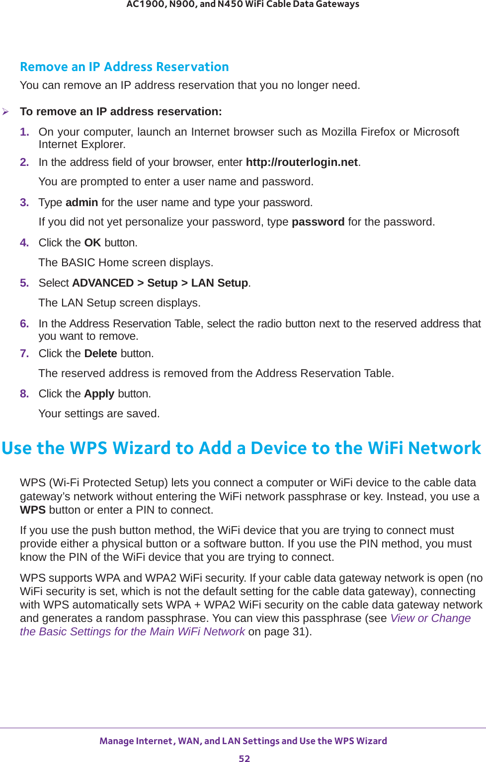 Manage Internet, WAN, and LAN Settings and Use the WPS Wizard 52AC1900, N900, and N450 WiFi Cable Data Gateways Remove an IP Address ReservationYou can remove an IP address reservation that you no longer need.To remove an IP address reservation:1.  On your computer, launch an Internet browser such as Mozilla Firefox or Microsoft Internet Explorer. 2.  In the address field of your browser, enter http://routerlogin.net.You are prompted to enter a user name and password.3.  Type admin for the user name and type your password.If you did not yet personalize your password, type password for the password.4.  Click the OK button. The BASIC Home screen displays.5.  Select ADVANCED &gt; Setup &gt; LAN Setup.The LAN Setup screen displays.6.  In the Address Reservation Table, select the radio button next to the reserved address that you want to remove.7.  Click the Delete button.The reserved address is removed from the Address Reservation Table.8.  Click the Apply button.Your settings are saved.Use the WPS Wizard to Add a Device to the WiFi NetworkWPS (Wi-Fi Protected Setup) lets you connect a computer or WiFi device to the cable data gateway’s network without entering the WiFi network passphrase or key. Instead, you use a WPS button or enter a PIN to connect.If you use the push button method, the WiFi device that you are trying to connect must provide either a physical button or a software button. If you use the PIN method, you must know the PIN of the WiFi device that you are trying to connect.WPS supports WPA and WPA2 WiFi security. If your cable data gateway network is open (no WiFi security is set, which is not the default setting for the cable data gateway), connecting with WPS automatically sets WPA + WPA2 WiFi security on the cable data gateway network and generates a random passphrase. You can view this passphrase (see View or Change the Basic Settings for the Main WiFi Network on page  31).