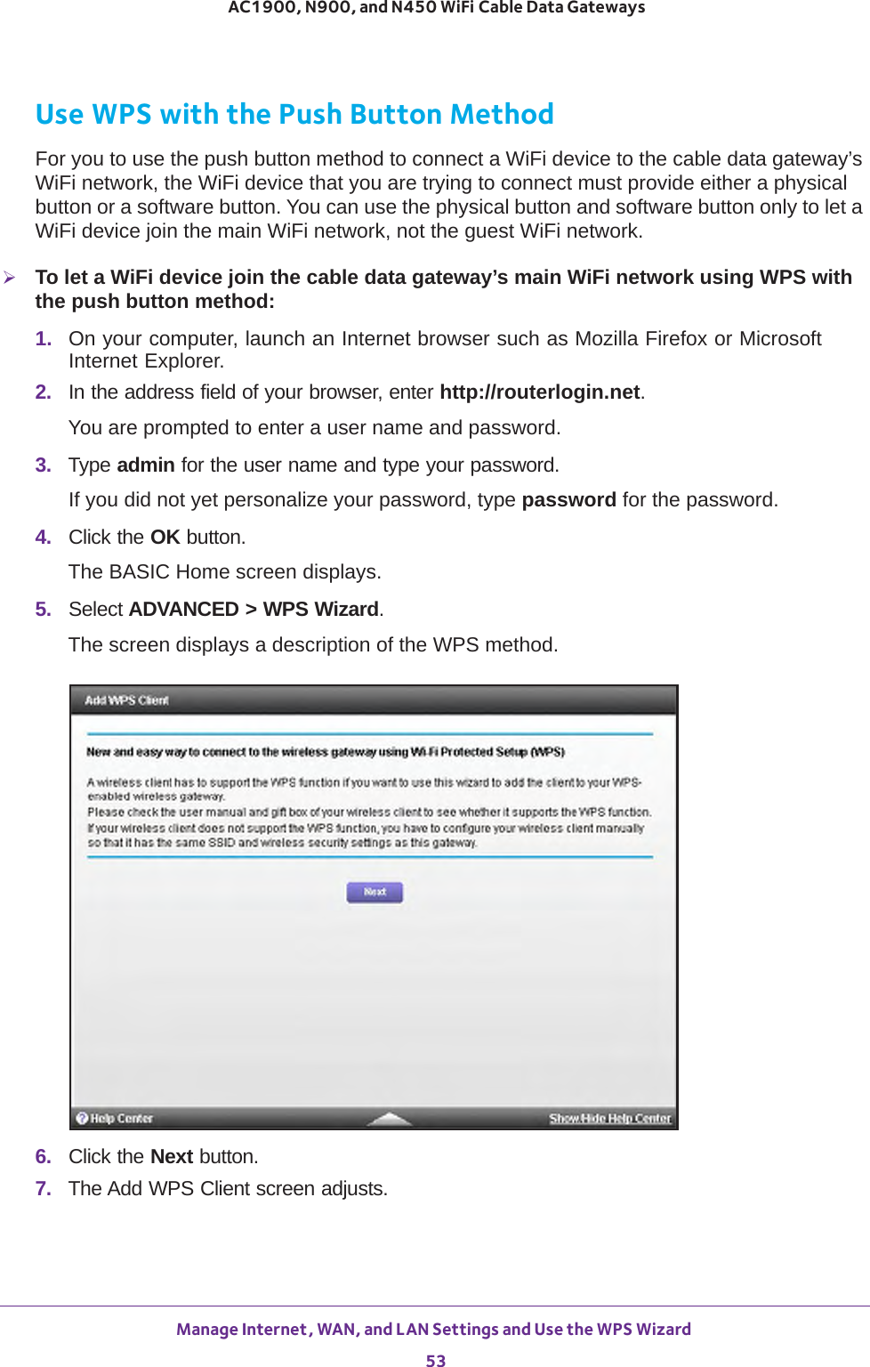 Manage Internet, WAN, and LAN Settings and Use the WPS Wizard 53 AC1900, N900, and N450 WiFi Cable Data GatewaysUse WPS with the Push Button MethodFor you to use the push button method to connect a WiFi device to the cable data gateway’s WiFi network, the WiFi device that you are trying to connect must provide either a physical button or a software button. You can use the physical button and software button only to let a WiFi device join the main WiFi network, not the guest WiFi network.To let a WiFi device join the cable data gateway’s main WiFi network using WPS with the push button method:1.  On your computer, launch an Internet browser such as Mozilla Firefox or Microsoft Internet Explorer. 2.  In the address field of your browser, enter http://routerlogin.net.You are prompted to enter a user name and password.3.  Type admin for the user name and type your password.If you did not yet personalize your password, type password for the password.4.  Click the OK button. The BASIC Home screen displays.5.  Select ADVANCED &gt; WPS Wizard.The screen displays a description of the WPS method.6.  Click the Next button.7.  The Add WPS Client screen adjusts.