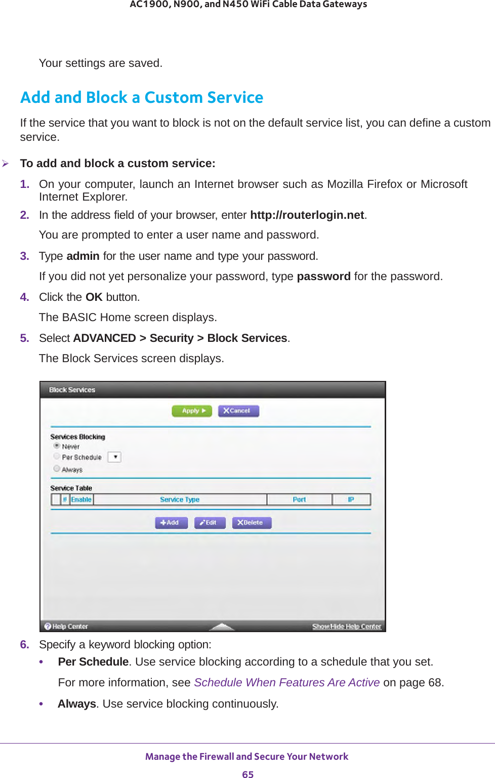 Manage the Firewall and Secure Your Network 65 AC1900, N900, and N450 WiFi Cable Data GatewaysYour settings are saved.Add and Block a Custom ServiceIf the service that you want to block is not on the default service list, you can define a custom service.To add and block a custom service:1.  On your computer, launch an Internet browser such as Mozilla Firefox or Microsoft Internet Explorer. 2.  In the address field of your browser, enter http://routerlogin.net.You are prompted to enter a user name and password.3.  Type admin for the user name and type your password.If you did not yet personalize your password, type password for the password.4.  Click the OK button. The BASIC Home screen displays.5.  Select ADVANCED &gt; Security &gt; Block Services.The Block Services screen displays.6.  Specify a keyword blocking option:•Per Schedule. Use service blocking according to a schedule that you set.For more information, see Schedule When Features Are Active on page  68.•Always. Use service blocking continuously.