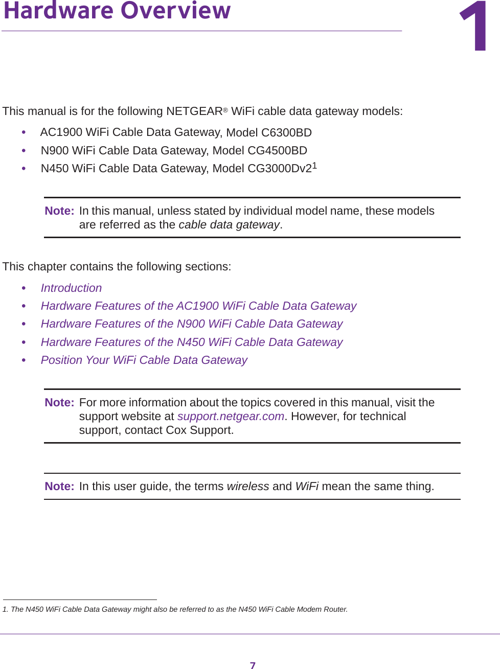 711.   Hardware OverviewThis manual is for the following NETGEAR® WiFi cable data gateway models:•AC1900 WiFi Cable Data Gateway, Model C6300BD•N900 WiFi Cable Data Gateway, Model CG4500BD•N450 WiFi Cable Data Gateway, Model CG3000Dv21Note: In this manual, unless stated by individual model name, these models are referred as the cable data gateway.This chapter contains the following sections:•Introduction•Hardware Features of the AC1900 WiFi Cable Data Gateway•Hardware Features of the N900 WiFi Cable Data Gateway•Hardware Features of the N450 WiFi Cable Data Gateway•Position Your WiFi Cable Data GatewayNote: For more information about the topics covered in this manual, visit the support website at support.netgear.com. However, for technical support, contact Cox Support.Note: In this user guide, the terms wireless and WiFi mean the same thing.1. The N450 WiFi Cable Data Gateway might also be referred to as the N450 WiFi Cable Modem Router.
