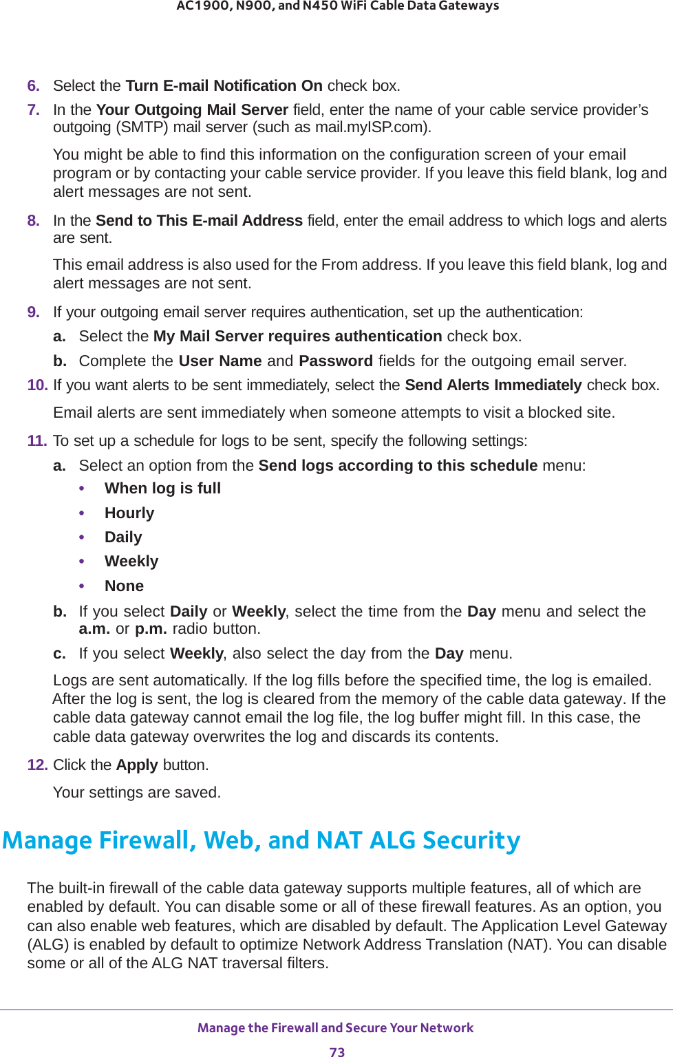 Manage the Firewall and Secure Your Network 73 AC1900, N900, and N450 WiFi Cable Data Gateways6.  Select the Turn E-mail Notification On check box.7.  In the Your Outgoing Mail Server field, enter the name of your cable service provider’s outgoing (SMTP) mail server (such as mail.myISP.com). You might be able to find this information on the configuration screen of your email program or by contacting your cable service provider. If you leave this field blank, log and alert messages are not sent.8.  In the Send to This E-mail Address field, enter the email address to which logs and alerts are sent.This email address is also used for the From address. If you leave this field blank, log and alert messages are not sent.9.  If your outgoing email server requires authentication, set up the authentication:a. Select the My Mail Server requires authentication check box. b.  Complete the User Name and Password fields for the outgoing email server.10. If you want alerts to be sent immediately, select the Send Alerts Immediately check box.Email alerts are sent immediately when someone attempts to visit a blocked site.11. To set up a schedule for logs to be sent, specify the following settings:a. Select an option from the Send logs according to this schedule menu:•When log is full•Hourly•Daily•Weekly•Noneb.  If you select Daily or Weekly, select the time from the Day menu and select the a.m. or p.m. radio button.c.  If you select Weekly, also select the day from the Day menu.Logs are sent automatically. If the log fills before the specified time, the log is emailed. After the log is sent, the log is cleared from the memory of the cable data gateway. If the cable data gateway cannot email the log file, the log buffer might fill. In this case, the cable data gateway overwrites the log and discards its contents.12. Click the Apply button.Your settings are saved.Manage Firewall, Web, and NAT ALG SecurityThe built-in firewall of the cable data gateway supports multiple features, all of which are enabled by default. You can disable some or all of these firewall features. As an option, you can also enable web features, which are disabled by default. The Application Level Gateway (ALG) is enabled by default to optimize Network Address Translation (NAT). You can disable some or all of the ALG NAT traversal filters.