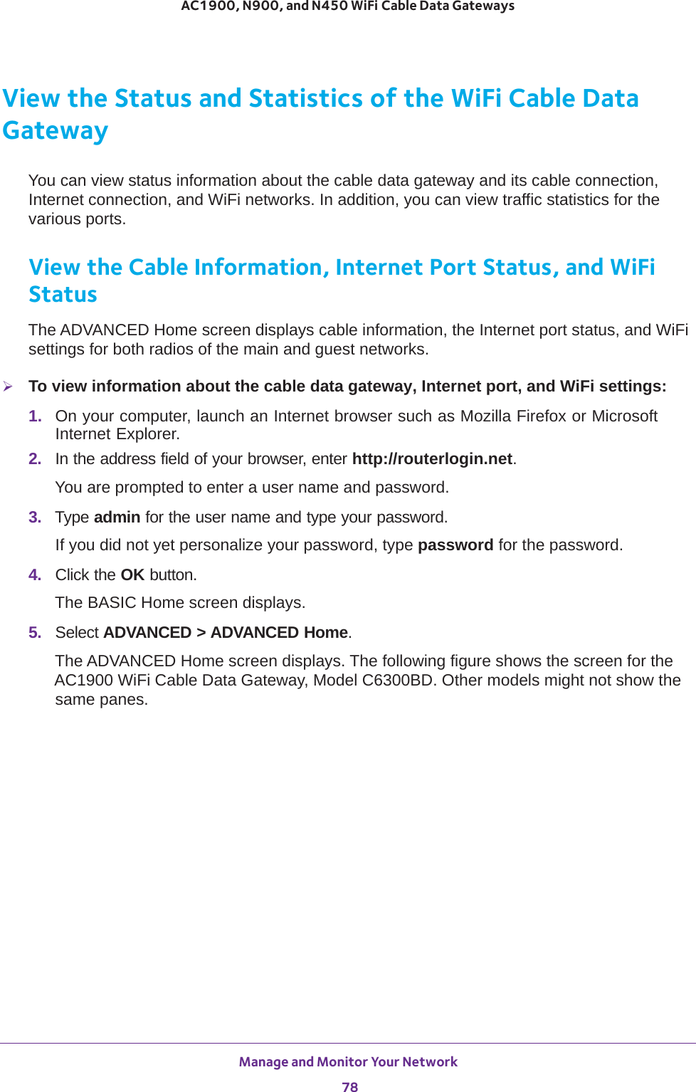Manage and Monitor Your Network 78AC1900, N900, and N450 WiFi Cable Data Gateways View the Status and Statistics of the WiFi Cable Data GatewayYou can view status information about the cable data gateway and its cable connection, Internet connection, and WiFi networks. In addition, you can view traffic statistics for the various ports.View the Cable Information, Internet Port Status, and WiFi StatusThe ADVANCED Home screen displays cable information, the Internet port status, and WiFi settings for both radios of the main and guest networks.To view information about the cable data gateway, Internet port, and WiFi settings:1.  On your computer, launch an Internet browser such as Mozilla Firefox or Microsoft Internet Explorer. 2.  In the address field of your browser, enter http://routerlogin.net.You are prompted to enter a user name and password.3.  Type admin for the user name and type your password.If you did not yet personalize your password, type password for the password.4.  Click the OK button. The BASIC Home screen displays.5.  Select ADVANCED &gt; ADVANCED Home. The ADVANCED Home screen displays. The following figure shows the screen for the AC1900 WiFi Cable Data Gateway, Model C6300BD. Other models might not show the same panes.