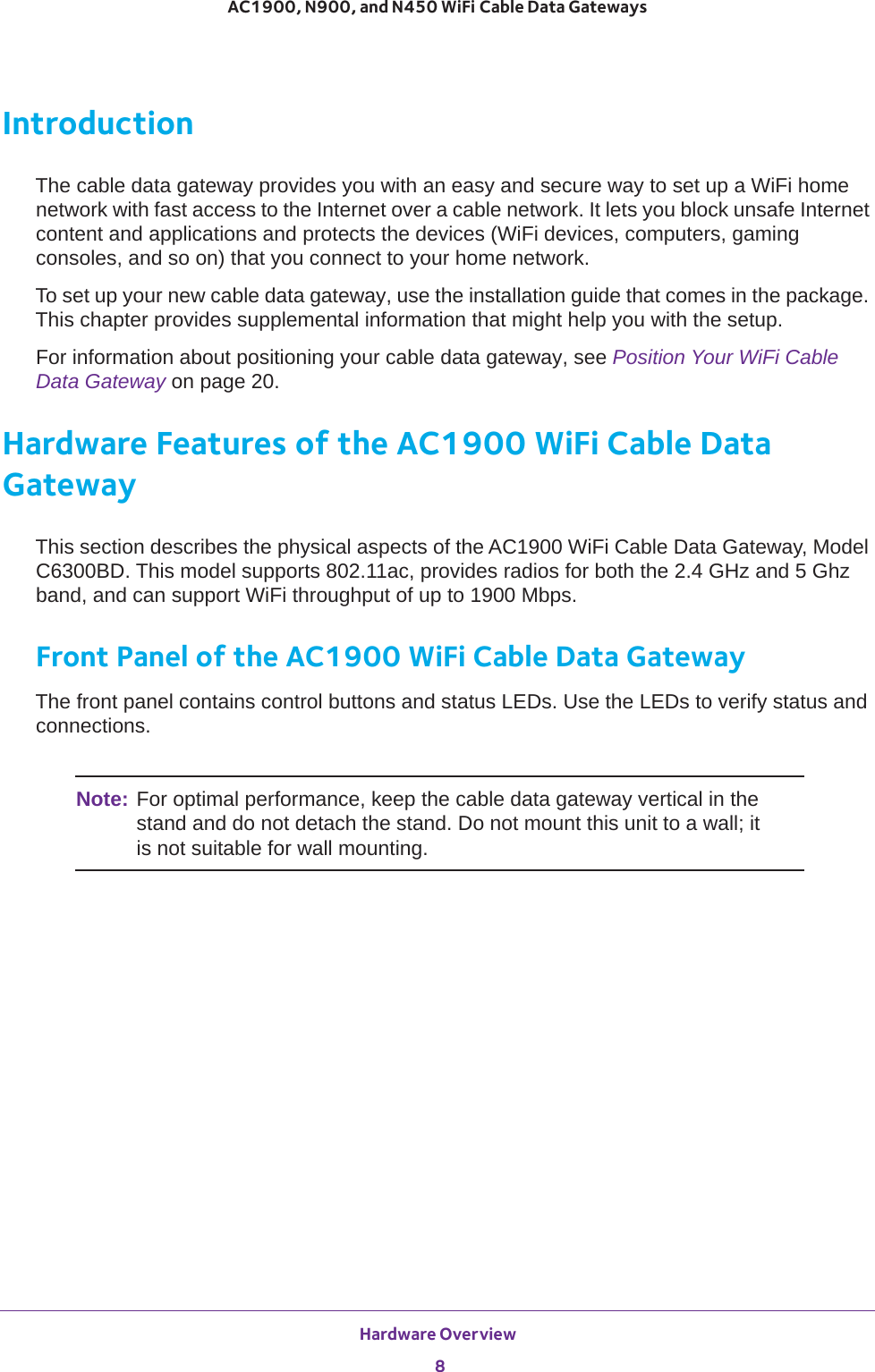 Hardware Overview 8AC1900, N900, and N450 WiFi Cable Data Gateways IntroductionThe cable data gateway provides you with an easy and secure way to set up a WiFi home network with fast access to the Internet over a cable network. It lets you block unsafe Internet content and applications and protects the devices (WiFi devices, computers, gaming consoles, and so on) that you connect to your home network. To set up your new cable data gateway, use the installation guide that comes in the package. This chapter provides supplemental information that might help you with the setup.For information about positioning your cable data gateway, see Position Your WiFi Cable Data Gateway on page  20.Hardware Features of the AC1900 WiFi Cable Data GatewayThis section describes the physical aspects of the AC1900 WiFi Cable Data Gateway, Model C6300BD. This model supports 802.11ac, provides radios for both the 2.4 GHz and 5 Ghz band, and can support WiFi throughput of up to 1900 Mbps.Front Panel of the AC1900 WiFi Cable Data GatewayThe front panel contains control buttons and status LEDs. Use the LEDs to verify status and connections. Note: For optimal performance, keep the cable data gateway vertical in the stand and do not detach the stand. Do not mount this unit to a wall; it is not suitable for wall mounting.