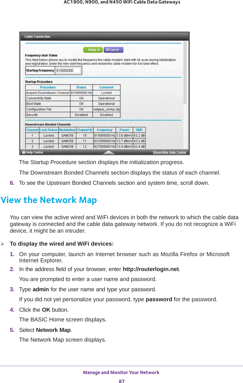 Manage and Monitor Your Network 87 AC1900, N900, and N450 WiFi Cable Data GatewaysThe Startup Procedure section displays the initialization progress.The Downstream Bonded Channels section displays the status of each channel.6.  To see the Upstream Bonded Channels section and system time, scroll down.View the Network MapYou can view the active wired and WiFi devices in both the network to which the cable data gateway is connected and the cable data gateway network. If you do not recognize a WiFi device, it might be an intruder.To display the wired and WiFi devices:1.  On your computer, launch an Internet browser such as Mozilla Firefox or Microsoft Internet Explorer. 2.  In the address field of your browser, enter http://routerlogin.net.You are prompted to enter a user name and password.3.  Type admin for the user name and type your password.If you did not yet personalize your password, type password for the password.4.  Click the OK button. The BASIC Home screen displays.5.  Select Network Map.The Network Map screen displays.