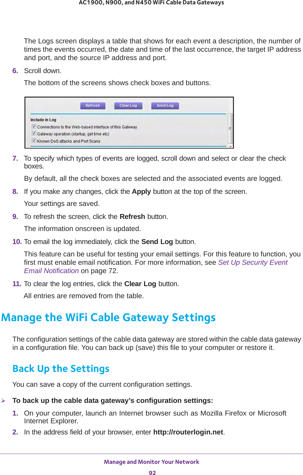Manage and Monitor Your Network 92AC1900, N900, and N450 WiFi Cable Data Gateways The Logs screen displays a table that shows for each event a description, the number of times the events occurred, the date and time of the last occurrence, the target IP address and port, and the source IP address and port.6.  Scroll down.The bottom of the screens shows check boxes and buttons.7.  To specify which types of events are logged, scroll down and select or clear the check boxes.By default, all the check boxes are selected and the associated events are logged.8.  If you make any changes, click the Apply button at the top of the screen.Your settings are saved.9.  To refresh the screen, click the Refresh button.The information onscreen is updated.10. To email the log immediately, click the Send Log button.This feature can be useful for testing your email settings. For this feature to function, you first must enable email notification. For more information, see Set Up Security Event Email Notification on page  72.11. To clear the log entries, click the Clear Log button.All entries are removed from the table.Manage the WiFi Cable Gateway SettingsThe configuration settings of the cable data gateway are stored within the cable data gateway in a configuration file. You can back up (save) this file to your computer or restore it.Back Up the SettingsYou can save a copy of the current configuration settings.To back up the cable data gateway’s configuration settings:1.  On your computer, launch an Internet browser such as Mozilla Firefox or Microsoft Internet Explorer. 2.  In the address field of your browser, enter http://routerlogin.net.