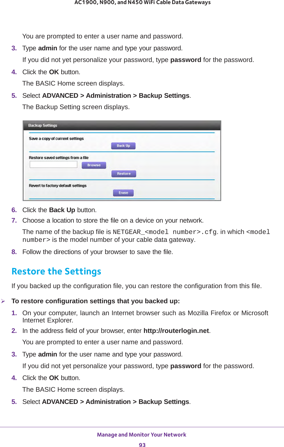 Manage and Monitor Your Network 93 AC1900, N900, and N450 WiFi Cable Data GatewaysYou are prompted to enter a user name and password.3.  Type admin for the user name and type your password.If you did not yet personalize your password, type password for the password.4.  Click the OK button. The BASIC Home screen displays.5.  Select ADVANCED &gt; Administration &gt; Backup Settings.The Backup Setting screen displays.6.  Click the Back Up button.7.  Choose a location to store the file on a device on your network.The name of the backup file is NETGEAR_&lt;model number&gt;.cfg. in which &lt;model number&gt; is the model number of your cable data gateway. 8.  Follow the directions of your browser to save the file.Restore the SettingsIf you backed up the configuration file, you can restore the configuration from this file.To restore configuration settings that you backed up:1.  On your computer, launch an Internet browser such as Mozilla Firefox or Microsoft Internet Explorer. 2.  In the address field of your browser, enter http://routerlogin.net.You are prompted to enter a user name and password.3.  Type admin for the user name and type your password.If you did not yet personalize your password, type password for the password.4.  Click the OK button. The BASIC Home screen displays.5.  Select ADVANCED &gt; Administration &gt; Backup Settings.