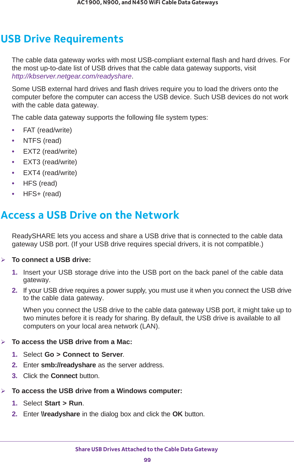 Share USB Drives Attached to the Cable Data Gateway 99 AC1900, N900, and N450 WiFi Cable Data GatewaysUSB Drive RequirementsThe cable data gateway works with most USB-compliant external flash and hard drives. For the most up-to-date list of USB drives that the cable data gateway supports, visit http://kbserver.netgear.com/readyshare.Some USB external hard drives and flash drives require you to load the drivers onto the computer before the computer can access the USB device. Such USB devices do not work with the cable data gateway.The cable data gateway supports the following file system types: •FAT (read/write)•NTFS (read)•EXT2 (read/write)•EXT3 (read/write)•EXT4 (read/write)•HFS (read)•HFS+ (read)Access a USB Drive on the NetworkReadySHARE lets you access and share a USB drive that is connected to the cable data gateway USB port. (If your USB drive requires special drivers, it is not compatible.) To connect a USB drive:1.  Insert your USB storage drive into the USB port on the back panel of the cable data gateway.2.  If your USB drive requires a power supply, you must use it when you connect the USB drive to the cable data gateway.When you connect the USB drive to the cable data gateway USB port, it might take up to two minutes before it is ready for sharing. By default, the USB drive is available to all computers on your local area network (LAN).To access the USB drive from a Mac: 1.  Select Go &gt; Connect to Server.2.  Enter smb://readyshare as the server address.3.  Click the Connect button.To access the USB drive from a Windows computer: 1.  Select Start &gt; Run. 2.  Enter \\readyshare in the dialog box and click the OK button.