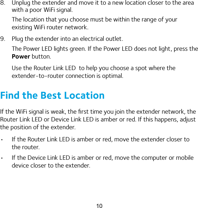 108.  Unplug the extender and move it to a new location closer to the area with a poor WiFi signal.The location that you choose must be within the range of your existing WiFi router network.9.  Plug the extender into an electrical outlet.The Power LED lights green. If the Power LED does not light, press the Power button.Use the Router Link LED  to help you choose a spot where the extender-to-router connection is optimal.Find the Best LocationIf the WiFi signal is weak, the ﬁrst time you join the extender network, the Router Link LED or Device Link LED is amber or red. If this happens, adjust the position of the extender.•  If the Router Link LED is amber or red, move the extender closer to the router.•  If the Device Link LED is amber or red, move the computer or mobile device closer to the extender.