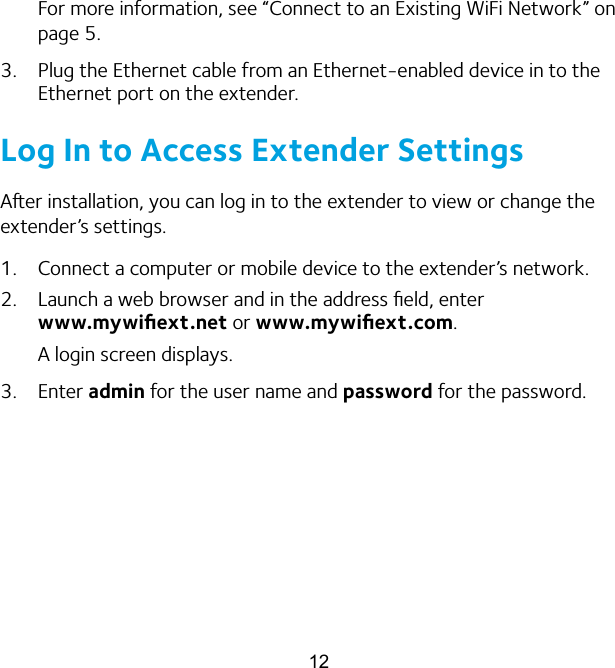 12For more information, see “Connect to an Existing WiFi Network” on page 5.3.  Plug the Ethernet cable from an Ethernet-enabled device in to the Ethernet port on the extender.Log In to Access Extender SettingsAer installation, you can log in to the extender to view or change the extender’s settings. 1.  Connect a computer or mobile device to the extender’s network.2.  Launch a web browser and in the address ﬁeld, enter  www.mywiﬁext.net or www.mywiﬁext.com.A login screen displays.3.  Enter admin for the user name and password for the password. 