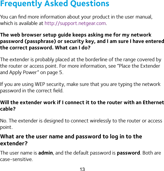 13Frequently Asked QuestionsYou can ﬁnd more information about your product in the user manual, which is available at http://support.netgear.com.The web browser setup guide keeps asking me for my network password (passphrase) or security key, and I am sure I have entered the correct password. What can I do?The extender is probably placed at the borderline of the range covered by the router or access point. For more information, see “Place the Extender and Apply Power” on page 5. If you are using WEP security, make sure that you are typing the network password in the correct ﬁeld.Will the extender work if I connect it to the router with an Ethernet cable?No. The extender is designed to connect wirelessly to the router or access point.What are the user name and password to log in to the  extender?The user name is admin, and the default password is password. Both are case-sensitive.