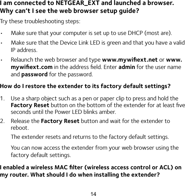 14I am connected to NETGEAR_EXT and launched a browser.  Why can’t I see the web browser setup guide?Try these troubleshooting steps:•  Make sure that your computer is set up to use DHCP (most are).•  Make sure that the Device Link LED is green and that you have a valid IP address. •  Relaunch the web browser and type www.mywiﬁext.net or www.mywiﬁext.com in the address ﬁeld. Enter admin for the user name and password for the password.How do I restore the extender to its factory default settings?1.  Use a sharp object such as a pen or paper clip to press and hold the Factory Reset button on the bottom of the extender for at least ﬁve seconds until the Power LED blinks amber.2.  Release the Factory Reset button and wait for the extender to reboot.The extender resets and returns to the factory default settings.You can now access the extender from your web browser using the factory default settings.I enabled a wireless MAC ﬁlter (wireless access control or ACL) on my router. What should I do when installing the extender?