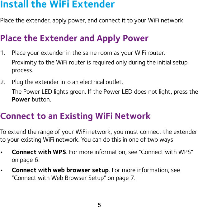 5Install the WiFi ExtenderPlace the extender, apply power, and connect it to your WiFi network.Place the Extender and Apply Power1.  Place your extender in the same room as your WiFi router.Proximity to the WiFi router is required only during the initial setup process.2.  Plug the extender into an electrical outlet.The Power LED lights green. If the Power LED does not light, press the Power button.Connect to an Existing WiFi NetworkTo extend the range of your WiFi network, you must connect the extender to your existing WiFi network. You can do this in one of two ways:•  Connect with WPS. For more information, see ”Connect with WPS” on page 6.•  Connect with web browser setup. For more information, see ”Connect with Web Browser Setup” on page 7.