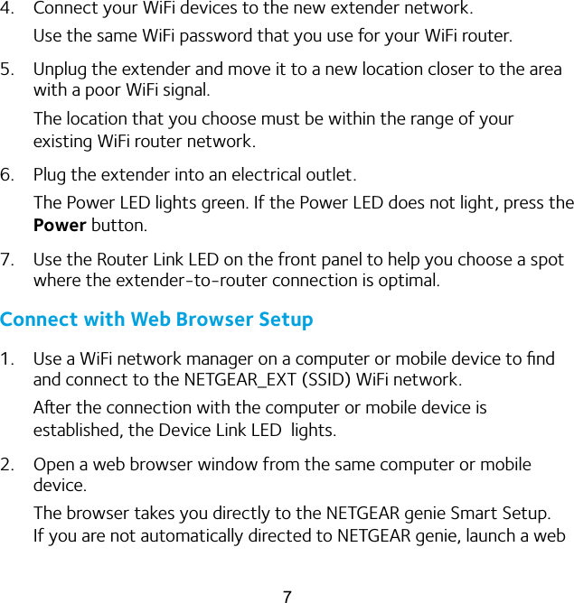 74.  Connect your WiFi devices to the new extender network.Use the same WiFi password that you use for your WiFi router.5.  Unplug the extender and move it to a new location closer to the area with a poor WiFi signal.The location that you choose must be within the range of your existing WiFi router network.6.  Plug the extender into an electrical outlet.The Power LED lights green. If the Power LED does not light, press the Power button.7.  Use the Router Link LED on the front panel to help you choose a spot where the extender-to-router connection is optimal. Connect with Web Browser Setup1.  Use a WiFi network manager on a computer or mobile device to ﬁnd and connect to the NETGEAR_EXT (SSID) WiFi network.Aer the connection with the computer or mobile device is established, the Device Link LED  lights.2.  Open a web browser window from the same computer or mobile device.The browser takes you directly to the NETGEAR genie Smart Setup. If you are not automatically directed to NETGEAR genie, launch a web 