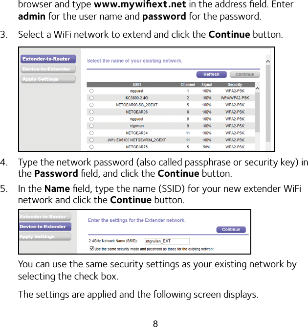 8browser and type www.mywiﬁext.net in the address ﬁeld. Enter admin for the user name and password for the password.3.  Select a WiFi network to extend and click the Continue button.4.  Type the network password (also called passphrase or security key) in the Password ﬁeld, and click the Continue button.5.  In the Name ﬁeld, type the name (SSID) for your new extender WiFi network and click the Continue button.You can use the same security settings as your existing network by selecting the check box.The settings are applied and the following screen displays.