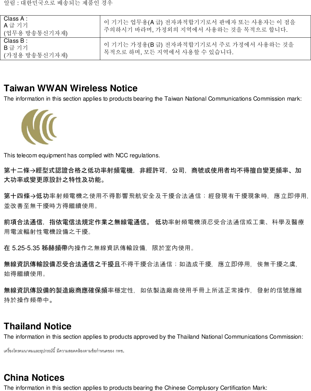   알림 : 대한민국으로 배송되는 제품인 경우 Class A :  A급 기기 (업무용 방송통신기자재) 이 기기는 업무용(A 급) 전자파적합기기로서 판매자 또는 사용자는 이 점을 주의하시기 바라며, 가정외의 지역에서 사용하는 것을 목적으로 합니다. Class B :  B급 기기 (가정용 방송통신기자재) 이 기기는 가정용(B 급) 전자파적합기기로서 주로 가정에서 사용하는 것을 목적으로 하며, 모든 지역에서 사용할 수 있습니다.  Taiwan WWAN Wireless Notice  The information in this section applies to products bearing the Taiwan National Communications Commission mark:    This telecom equipment has complied with NCC regulations.  第十二條→經型式認證合格之低功率射頻電機，非經許可，公司，商號或使用者均不得擅自變更頻率、加大功率或變更原設計之特性及功能。 第十四條→低功率射頻電機之使用不得影響飛航安全及干擾合法通信；經發現有干擾現象時，應立即停用，並改善至無干擾時方得繼續使用。 前項合法通信，指依電信法規定作業之無線電通信。 低功率射頻電機須忍受合法通信或工業、科學及醫療用電波輻射性電機設備之干擾。 在 5.25-5.35 秭赫頻帶內操作之無線資訊傳輸設備，限於室內使用。 無線資訊傳輸設備忍受合法通信之干擾且不得干擾合法通信；如造成干擾，應立即停用，俟無干擾之虞，始得繼續使用。 無線資訊傳設備的製造廠商應確保頻率穩定性，如依製造廠商使用手冊上所述正常操作，發射的信號應維持於操作頻帶中。 Thailand Notice The information in this section applies to products approved by the Thailand National Communications Commission:   . China Notices The information in this section applies to products bearing the Chinese Complusory Certification Mark: 
