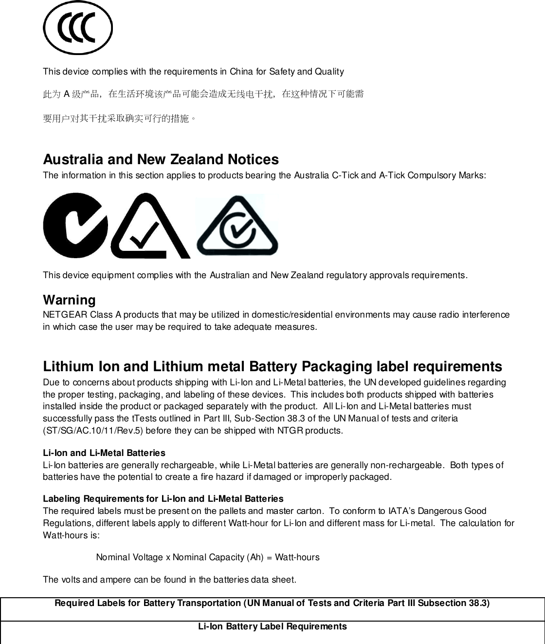   This device complies with the requirements in China for Safety and Quality 此为A级产品，在生活环境该产品可能会造成无线电干扰，在这种情况下可能需 要用户对其干扰采取确实可行的措施。 Australia and New Zealand Notices The information in this section applies to products bearing the Australia C-Tick and A-Tick Compulsory Marks:      This device equipment complies with the Australian and New Zealand regulatory approvals requirements. Warning NETGEAR Class A products that may be utilized in domestic/residential environments may cause radio interference in which case the user may be required to take adequate measures.  Lithium Ion and Lithium metal Battery Packaging label requirements Due to concerns about products shipping with Li-Ion and Li-Metal batteries, the UN developed guidelines regarding the proper testing, packaging, and labeling of these devices.  This includes both products shipped with batteries installed inside the product or packaged separately with the product.  All Li-Ion and Li-Metal batteries must successfully pass the tTests outlined in Part III, Sub-Section 38.3 of the UN Manual of tests and criteria (ST/SG/AC.10/11/Rev.5) before they can be shipped with NTGR products.   Li-Ion and Li-Metal Batteries Li-Ion batteries are generally rechargeable, while Li-Metal batteries are generally non-rechargeable.  Both types of batteries have the potential to create a fire hazard if damaged or improperly packaged.   Labeling Requirements for Li-Ion and Li-Metal Batteries The required labels must be present on the pallets and master carton.  To conform to IATA’s Dangerous Good Regulations, different labels apply to different Watt-hour for Li-Ion and different mass for Li-metal.  The calculation for Watt-hours is:                       Nominal Voltage x Nominal Capacity (Ah) = Watt-hours The volts and ampere can be found in the batteries data sheet. Required Labels for Battery Transportation (UN Manual of Tests and Criteria Part III Subsection 38.3) Li-Ion Battery Label Requirements 