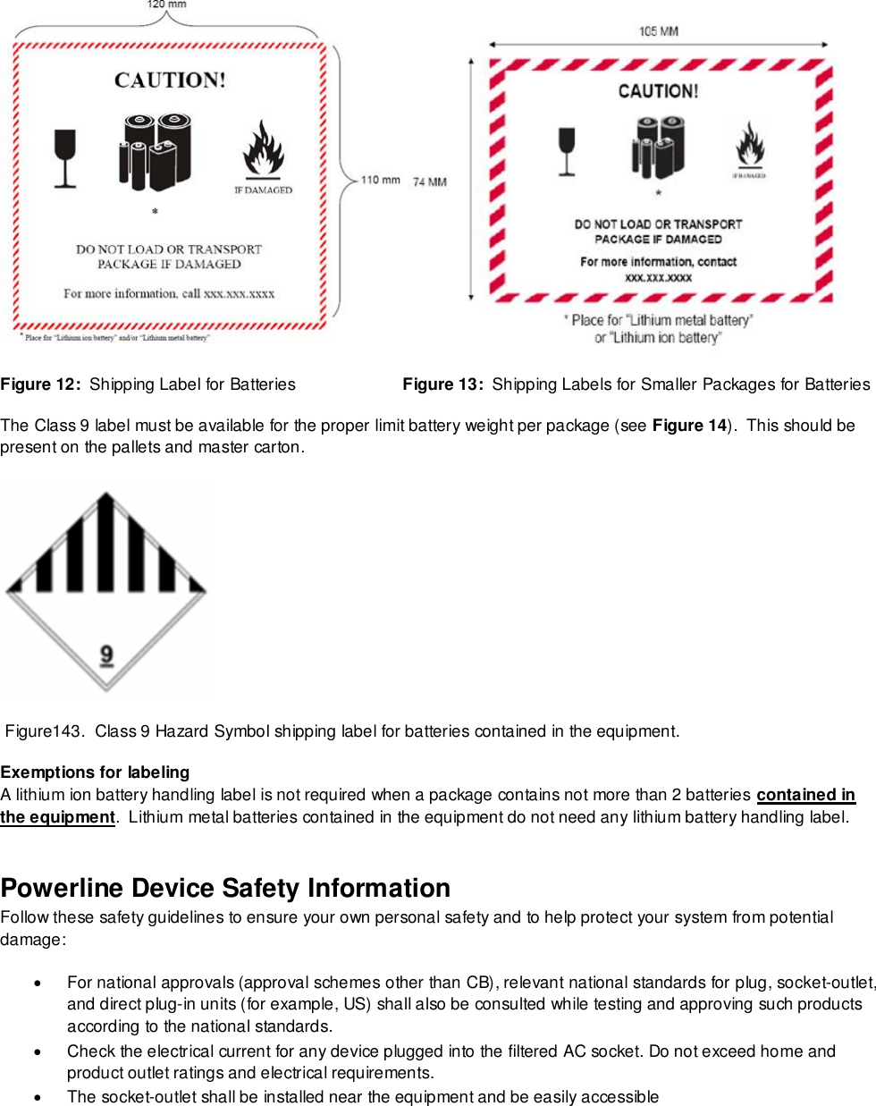    Figure 12:  Shipping Label for Batteries                       Figure 13:  Shipping Labels for Smaller Packages for Batteries The Class 9 label must be available for the proper limit battery weight per package (see Figure 14).  This should be present on the pallets and master carton.   Figure143.  Class 9 Hazard Symbol shipping label for batteries contained in the equipment. Exemptions for labeling A lithium ion battery handling label is not required when a package contains not more than 2 batteries contained in the equipment.  Lithium metal batteries contained in the equipment do not need any lithium battery handling label. Powerline Device Safety Information Follow these safety guidelines to ensure your own personal safety and to help protect your system from potential damage:   For national approvals (approval schemes other than CB), relevant national standards for plug, socket-outlet, and direct plug-in units (for example, US) shall also be consulted while testing and approving such products according to the national standards.    Check the electrical current for any device plugged into the filtered AC socket. Do not exceed home and product outlet ratings and electrical requirements.   The socket-outlet shall be installed near the equipment and be easily accessible 