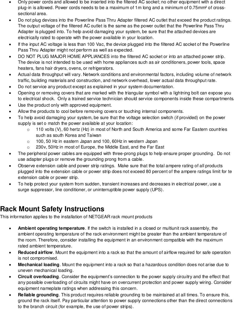    Only power cords and allowed to be inserted into the filtered AC socket; no other equipment with a direct plug-in is allowed. Power cords needs to be a maximum of 1m long and a minimum of 0.75mm² of cross-sectional area.   Do not plug devices into the Powerline Pass Thru Adapter filtered AC outlet that exceed the product ratings.  The output voltage of the filtered AC outlet is the same as the power outlet that the Powerline Pass Thru Adapter is plugged into. To help avoid damaging your system, be sure that the attached devices are electrically rated to operate with the power available in your location.   If the input AC voltage is less than 100 Vac, the device plugged into the filtered AC socket of the Powerline Pass Thru Adapter might not perform as well as expected.   DO NOT PLUG MAJOR HOME APPLIANCES into the filtered AC socket or into an attached power strip.  The device is not intended to be used with home appliances such as air conditioners, power tools, space heaters, fans hair dryers, ovens, or refrigerators.    Actual data throughput will vary. Network conditions and environmental factors, including volume of network traffic, building materials and construction, and network overhead, lower actual data throughput rate.    Do not service any product except as explained in your system documentation.    Opening or removing covers that are marked with the triangular symbol with a lightning bolt can expose you to electrical shock.  Only a trained service technician should service components inside these compartments.   Use the product only with approved equipment.   Allow the products to cool before removing covers or touching internal components.   To help avoid damaging your system, be sure that the voltage selection switch (if provided) on the power supply is set o match the power available at your location: o  110 volts (V), 60 hertz (Hz) in most of North and South America and some Far Eastern countries such as south Korea and Taiwan o  100, 50 Hz in eastern Japan and 100, 60Hz in western Japan o  230v, 50Hz in most of Europe, the Middle East, and the Far East   The peripheral power cables are equipped with three-prong plugs to help ensure proper grounding.  Do not use adapter plugs or remove the grounding prong from a cable.   Observe extension cable and power strip ratings.  Make sure that the total ampere rating of all products plugged into the extension cable or power strip does not exceed 80 percent of the ampere ratings limit for te extension cable or power strip.   To help protect your system from sudden, transient increases and decreases in electrical power, use a surge suppressor, line conditioner, or uninterruptible power supply (UPS). Rack Mount Safety Instructions This information applies to the installation of NETGEAR rack mount products  Ambient operating temperature. If the switch is installed in a closed or multiunit rack assembly, the ambient operating temperature of the rack environment might be greater than the ambient temperature of the room. Therefore, consider installing the equipment in an environment compatible with the maximum rated ambient temperature.  Reduced airflow. Mount the equipment into a rack so that the amount of airflow required for safe operation is not compromised.  Mechanical loading. Mount the equipment into a rack so that a hazardous condition does not arise due to uneven mechanical loading.  Circuit overloading. Consider the equipment’s connection to the power supply circuitry and the effect that any possible overloading of circuits might have on overcurrent protection and power supply wiring. Consider equipment nameplate ratings when addressing this concern.  Reliable grounding. This product requires reliable grounding to be maintained at all times. To ensure this, ground the rack itself. Pay particular attention to power supply connections other than the direct connections to the branch circuit (for example, the use of power strips). 