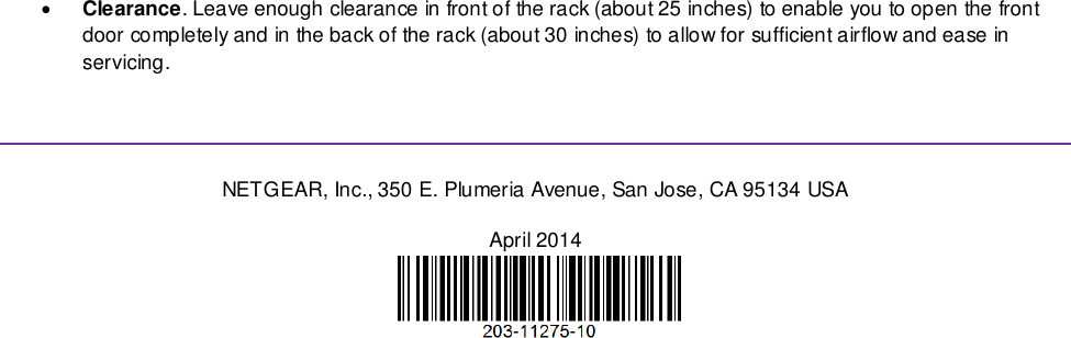   Clearance. Leave enough clearance in front of the rack (about 25 inches) to enable you to open the front door completely and in the back of the rack (about 30 inches) to allow for sufficient airflow and ease in servicing.   NETGEAR, Inc., 350 E. Plumeria Avenue, San Jose, CA 95134 USA April 2014   