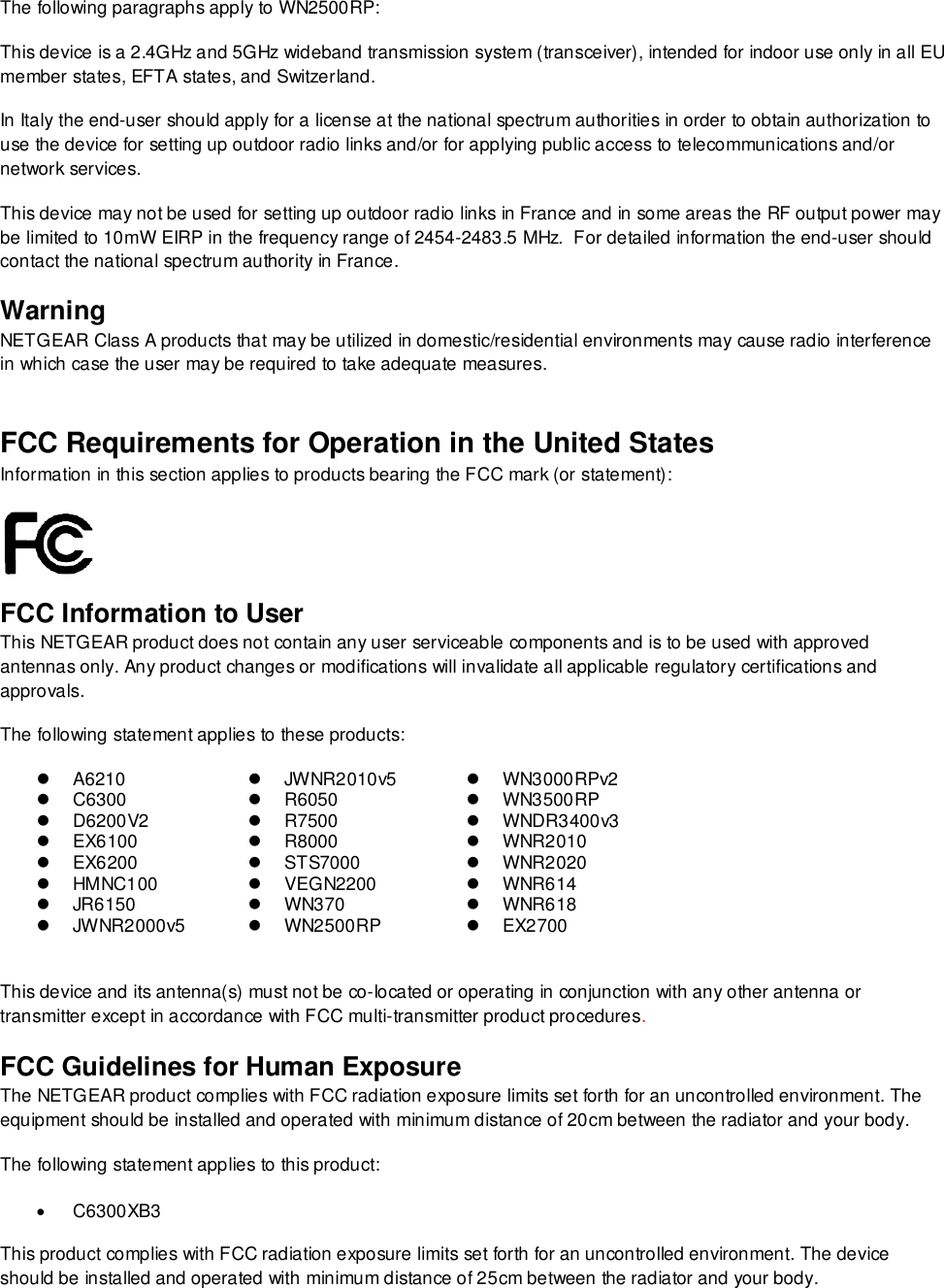  The following paragraphs apply to WN2500RP: This device is a 2.4GHz and 5GHz wideband transmission system (transceiver), intended for indoor use only in all EU member states, EFTA states, and Switzerland. In Italy the end-user should apply for a license at the national spectrum authorities in order to obtain authorization to use the device for setting up outdoor radio links and/or for applying public access to telecommunications and/or network services. This device may not be used for setting up outdoor radio links in France and in some areas the RF output power may be limited to 10mW EIRP in the frequency range of 2454-2483.5 MHz.  For detailed information the end-user should contact the national spectrum authority in France.  Warning NETGEAR Class A products that may be utilized in domestic/residential environments may cause radio interference in which case the user may be required to take adequate measures.  FCC Requirements for Operation in the United States Information in this section applies to products bearing the FCC mark (or statement):   FCC Information to User This NETGEAR product does not contain any user serviceable components and is to be used with approved antennas only. Any product changes or modifications will invalidate all applicable regulatory certifications and approvals. The following statement applies to these products:  A6210   JWNR2010v5   WN3000RPv2  C6300  R6050   WN3500RP   D6200V2  R7500  WNDR3400v3   EX6100  R8000   WNR2010   EX6200   STS7000   WNR2020   HMNC100   VEGN2200   WNR614   JR6150   WN370   WNR618   JWNR2000v5   WN2500RP   EX2700  This device and its antenna(s) must not be co-located or operating in conjunction with any other antenna or transmitter except in accordance with FCC multi-transmitter product procedures.  FCC Guidelines for Human Exposure The NETGEAR product complies with FCC radiation exposure limits set forth for an uncontrolled environment. The equipment should be installed and operated with minimum distance of 20cm between the radiator and your body. The following statement applies to this product:   C6300XB3 This product complies with FCC radiation exposure limits set forth for an uncontrolled environment. The device should be installed and operated with minimum distance of 25cm between the radiator and your body. 