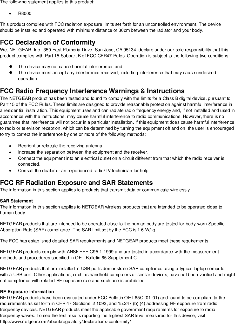  The following statement applies to this product:  R8000 This product complies with FCC radiation exposure limits set forth for an uncontrolled environment. The device should be installed and operated with minimum distance of 30cm between the radiator and your body. FCC Declaration of Conformity We, NETGEAR, Inc., 350 East Plumeria Drive, San Jose, CA 95134, declare under our sole responsibility that this product complies with Part 15 Subpart B of FCC CFR47 Rules. Operation is subject to the following two conditions:  The device may not cause harmful interference, and  The device must accept any interference received, including interference that may cause undesired operation. FCC Radio Frequency Interference Warnings &amp; Instructions The NETGEAR product has been tested and found to comply with the limits for a Class B digital device, pursuant to Part 15 of the FCC Rules. These limits are designed to provide reasonable protection against harmful interference in a residential installation. This equipment uses and can radiate radio frequency energy and, if not installed and used in accordance with the instructions, may cause harmful interference to radio communications. However, there is no guarantee that interference will not occur in a particular installation. If this equipment does cause harmful interference to radio or television reception, which can be determined by turning the equipment off and on, the user is encouraged to try to correct the interference by one or more of the following methods:   Reorient or relocate the receiving antenna.   Increase the separation between the equipment and the receiver.   Connect the equipment into an electrical outlet on a circuit different from that which the radio receiver is connected.   Consult the dealer or an experienced radio/TV technician for help. FCC RF Radiation Exposure and SAR Statements The information in this section applies to products that transmit data or communicate wirelessly. SAR Statement The information in this section applies to NETGEAR wireless products that are intended to be operated close to human body.  NETGEAR products that are intended to be operated close to the human body are tested for body-worn Specific Absorption Rate (SAR) compliance. The SAR limit set by the FCC is 1.6 W/kg. The FCC has established detailed SAR requirements and NETGEAR products meet these requirements. NETGEAR products comply with ANSI/IEEE C95.1-1999 and are tested in accordance with the measurement methods and procedures specified in OET Bulletin 65 Supplement C. NETGEAR products that are installed in USB ports demonstrate SAR compliance using a typical laptop computer with a USB port. Other applications, such as handheld computers or similar devices, have not been verified and might not compliance with related RF exposure rule and such use is prohibited. RF Exposure Information NETGEAR products have been evaluated under FCC Bulletin OET 65C (01-01) and found to be compliant to the requirements as set forth in CFR 47 Sections, 2.1093, and 15.247 (b) (4) addressing RF exposure from radio frequency devices. NETGEAR products meet the applicable government requirements for exposure to radio frequency waves. To see the test results reporting the highest SAR level measured for this device, visit http://www.netgear.com/about/regulatory/declarations-conformity/ 